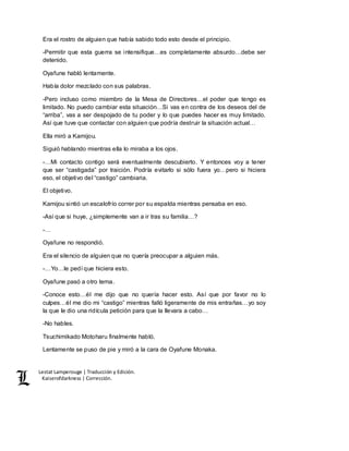 Lestat Lamperouge | Traducción y Edición. 
Kaiserofdarkness | Corrección. 
Era el rostro de alguien que había sabido todo esto desde el principio. 
-Permitir que esta guerra se intensifique…es completamente absurdo…debe ser 
detenido. 
Oyafune habló lentamente. 
Había dolor mezclado con sus palabras. 
-Pero incluso como miembro de la Mesa de Directores…el poder que tengo es 
limitado. No puedo cambiar esta situación…Si vas en contra de los deseos del de 
“arriba”, vas a ser despojado de tu poder y lo que puedes hacer es muy limitado. 
Así que tuve que contactar con alguien que podría destruir la situación actual… 
Ella miró a Kamijou. 
Siguió hablando mientras ella lo miraba a los ojos. 
-…Mi contacto contigo será eventualmente descubierto. Y entonces voy a tener 
que ser “castigada” por traición. Podría evitarlo si sólo fuera yo…pero si hiciera 
eso, el objetivo del “castigo” cambiaria. 
El objetivo. 
Kamijou sintió un escalofrío correr por su espalda mientras pensaba en eso. 
-Así que si huye, ¿simplemente van a ir tras su familia…? 
-… 
Oyafune no respondió. 
Era el silencio de alguien que no quería preocupar a alguien más. 
-…Yo…le pedí que hiciera esto. 
Oyafune pasó a otro tema. 
-Conoce esto…él me dijo que no quería hacer esto. Así que por favor no lo 
culpes…él me dio mi “castigo” mientras falló ligeramente de mis entrañas…yo soy 
la que le dio una ridícula petición para que la llevara a cabo… 
-No hables. 
Tsuchimikado Motoharu finalmente habló. 
Lentamente se puso de pie y miró a la cara de Oyafune Monaka. 
 