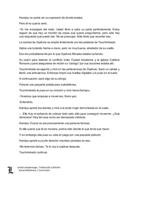 Lestat Lamperouge | Traducción y Edición. 
Kaiserofdarkness | Corrección. 
Kamijou no podía ver su expresión de donde estaba. 
Pero él no quería verlo. 
-Yo me encargaré del resto. Usted llevó a cabo su parte perfectamente. Estoy 
seguro de que hay un montón de cosas que quiere preguntarme, pero sólo hay 
una respuesta que puedo dar: No se preocupe. Sólo tiene que recordar eso. 
La sonrisa de Oyafune se amplió lentamente con las palabras de Tsuchimikado. 
Había una bufanda hecha a mano, pero no muy buena, alrededor de su cuello. 
Eso era probablemente por lo que Oyafune Monaka estaba luchando. 
Su razón para detener el conflicto entre Ciudad Academia y la Iglesia Católica 
Romana y para asegurarse de recibir su “castigo” por sus acciones estaba allí. 
Tsuchimikado se agachó y miró en las pertenencias de Oyafune. Sacó un celular y 
llamó una ambulancia. Entonces limpió sus huellas digitales y lo puso en el suelo. 
A continuación, sacó algo de su abrigo. 
Parecía una pequeña pistola para autodefensa. 
Tsuchimikado la puso en su cinturón y miró hacia Kamijou. 
-Tenemos que empezar a movernos, Kami-yan. 
-Entendido. 
Kamijou apretó los dientes y miró a la tonta mujer derrumbada en el suelo. 
-…Ella hizo el esfuerzo de colocar todo esto sólo para conseguir moverme. ¿Qué 
demonios? Hay tal cosa como ser demasiado indirecto. 
Kamijou Touma no era precisamente una persona famosa. 
Si ella quería que él se moviera, podría sólo decirle lo que tenía que hacer. 
Y sin embargo ella puso su vida en juego por una pequeña petición. 
Kamijou apretó su puño derecho mientras pensaba en eso. 
-No tenemos tiempo. Te lo voy a explicar después. 
Tsuchimikado continuó. 
 