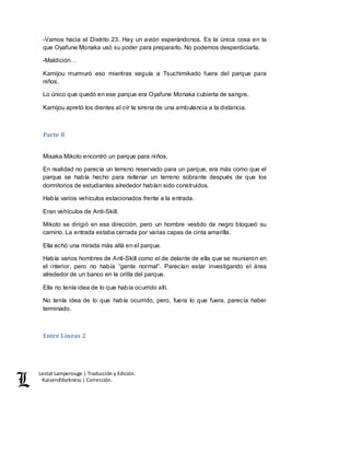 Lestat Lamperouge | Traducción y Edición. 
Kaiserofdarkness | Corrección. 
-Vamos hacia el Distrito 23. Hay un avión esperándonos. Es la única cosa en la 
que Oyafune Monaka usó su poder para prepararlo. No podemos desperdiciarla. 
-Maldición… 
Kamijou murmuró eso mientras seguía a Tsuchimikado fuera del parque para 
niños. 
Lo único que quedó en ese parque era Oyafune Monaka cubierta de sangre. 
Kamijou apretó los dientes al oír la sirena de una ambulancia a la distancia. 
Parte 8 
Misaka Mikoto encontró un parque para niños. 
En realidad no parecía un terreno reservado para un parque, era más como que el 
parque se había hecho para rellenar un terreno sobrante después de que los 
dormitorios de estudiantes alrededor habían sido construidos. 
Había varios vehículos estacionados frente a la entrada. 
Eran vehículos de Anti-Skill. 
Mikoto se dirigió en esa dirección, pero un hombre vestido de negro bloqueó su 
camino. La entrada estaba cerrada por varias capas de cinta amarilla. 
Ella echó una mirada más allá en el parque. 
Había varios hombres de Anti-Skill como el de delante de ella que se reunieron en 
el interior, pero no había “gente normal”. Parecían estar investigando el área 
alrededor de un banco en la orilla del parque. 
Ella no tenía idea de lo que había ocurrido allí. 
No tenía idea de lo que había ocurrido, pero, fuera lo que fuera, parecía haber 
terminado. 
Entre Líneas 2 
 