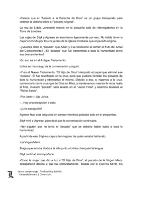 Lestat Lamperouge | Traducción y Edición. 
Kaiserofdarkness | Corrección. 
-Parece que el “Asiento a la Derecha de Dios” es un grupo trabajando para 
obtener la victoria sobre el “pecado original”. 
La voz de Lidvia Lorenzetti resonó en la pequeña sala de interrogatorios en la 
Torre de Londres. 
Las cejas de Stiyl y Agnese se levantaron ligeramente por eso. No había término 
mejor conocido por los creyentes de la Iglesia Cristiana que el pecado original. 
-¿Quieres decir el “pecado” que Adán y Eva recibieron al comer el fruto del Árbol 
del Conocimiento? ¿El “pecado” que fue transmitido a toda la humanidad como 
sus descendientes? 
-Sí, eso es en el Antiguo Testamento. 
Lidvia se hizo cargo de la conversación y siguió. 
-Y en el Nuevo Testamento, “El Hijo de Dios” interpretó el papel que eliminó ese 
“pecado”. Él fue crucificado en la cruz, para que pudiera heredar los pecados de 
toda la humanidad y eliminarlos él mismo. Debido a eso, si rezamos a la cruz, 
comemos la carne y sangre de Dios en Misa, y mantenemos nuestra fe recta hasta 
el final, muestro “pecado” será lavado en el “Juicio Final” y seremos llevados al 
“Reino Santo”. 
-Por cierto – dijo Lidvia. 
-…Hay una excepción a esto. 
-¿Una excepción? 
Agnese hizo esta pregunta sin pensar mientras grababa todo en el pergamino. 
Stiyl miró a Agnese, pero dejó que la conversación continuara. 
-Hay alguien que no tenía el “pecado” que se debería haber dado a toda la 
humanidad. 
A partir de eso Stiyl era capaz de imaginar de quién estaba hablando. 
-La Virgen María. 
Biagio que estaba atado a la silla junto a Lidvia chasqueó la lengua. 
Stiyl continuó sin importarle. 
-Como la mujer que dio a luz a “El Hijo de Dios”, el pecado de la Virgen María 
desapareció debido a que fue profundamente tocada por el Espíritu Santo. Es 
 