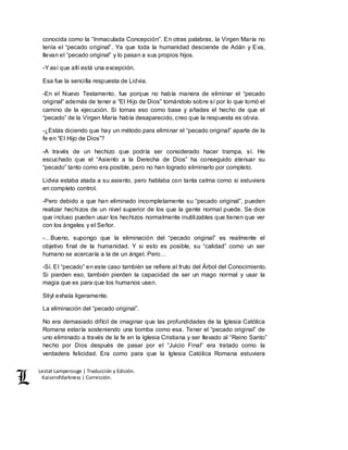 Lestat Lamperouge | Traducción y Edición. 
Kaiserofdarkness | Corrección. 
conocida como la “Inmaculada Concepción”. En otras palabras, la Virgen María no 
tenía el “pecado original”. Ya que toda la humanidad desciende de Adán y Eva, 
llevan el “pecado original” y lo pasan a sus propios hijos. 
-Y así que allí está una excepción. 
Esa fue la sencilla respuesta de Lidvia. 
-En el Nuevo Testamento, fue porque no había manera de eliminar el “pecado 
original” además de tener a “El Hijo de Dios” tomándolo sobre sí por lo que tomó el 
camino de la ejecución. Si tomas eso como base y añades el hecho de que el 
“pecado” de la Virgen María había desaparecido, creo que la respuesta es obvia. 
-¿Estás diciendo que hay un método para eliminar el “pecado original” aparte de la 
fe en “El Hijo de Dios”? 
-A través de un hechizo que podría ser considerado hacer trampa, sí. He 
escuchado que el “Asiento a la Derecha de Dios” ha conseguido atenuar su 
“pecado” tanto como era posible, pero no han logrado eliminarlo por completo. 
Lidvia estaba atada a su asiento, pero hablaba con tanta calma como si estuviera 
en completo control. 
-Pero debido a que han eliminado incompletamente su “pecado original”, pueden 
realizar hechizos de un nivel superior de los que la gente normal puede. Se dice 
que incluso pueden usar los hechizos normalmente inutilizables que tienen que ver 
con los ángeles y el Señor. 
-…Bueno, supongo que la eliminación del “pecado original” es realmente el 
objetivo final de la humanidad. Y si esto es posible, su “calidad” como un ser 
humano se acercaría a la de un ángel. Pero… 
-Sí. El “pecado” en este caso también se refiere al fruto del Árbol del Conocimiento. 
Si pierden eso, también pierden la capacidad de ser un mago normal y usar la 
magia que es para que los humanos usen. 
Stiyl exhala ligeramente. 
La eliminación del “pecado original”. 
No era demasiado difícil de imaginar que las profundidades de la Iglesia Católica 
Romana estaría sosteniendo una bomba como esa. Tener el “pecado original” de 
uno eliminado a través de la fe en la Iglesia Cristiana y ser llevado al “Reino Santo” 
hecho por Dios después de pasar por el “Juicio Final” era tratado como la 
verdadera felicidad. Era como para que la Iglesia Católica Romana estuviera 
 