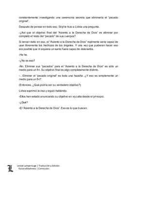 Lestat Lamperouge | Traducción y Edición. 
Kaiserofdarkness | Corrección. 
constantemente investigando una ceremonia secreta que eliminaría el “pecado 
original”. 
Después de pensar en todo eso, Stiyl le hizo a Lidvia una pregunta. 
-¿Así que el objetivo final del “Asiento a la Derecha de Dios” es eliminar por 
completo el resto del “pecado” de sus cuerpos? 
Si tenían éxito en eso, el “Asiento a la Derecha de Dios” realmente sería capaz de 
usar libremente los hechizos de los ángeles. Y una vez que pudieran hacer eso 
era posible que ni siquiera un santo fuera capaz de detenerlos. 
-He he. 
-¿No es eso? 
-No. Eliminar sus “pecados” para el “Asiento a la Derecha de Dios” es sólo un 
medio para un fin. Su objetivo final es algo completamente distinto. 
-…Eliminar el “pecado original” es toda una hazaña. ¿Y eso es simplemente un 
medio para un fin? 
(Entonces, ¿Qué podría ser su verdadero objetivo?) 
Lidvia suprimió la risa y siguió hablando. 
-Ellos han estado anunciando su objetivo en voz alta desde el principio. 
-¿Qué? 
-El “Asiento a la Derecha de Dios”. Eso es lo que buscan. 
 