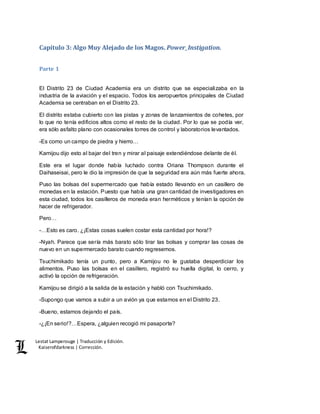 Lestat Lamperouge | Traducción y Edición. 
Kaiserofdarkness | Corrección. 
Capítulo 3: Algo Muy Alejado de los Magos. Power_Instigation. 
Parte 1 
El Distrito 23 de Ciudad Academia era un distrito que se especializaba en la 
industria de la aviación y el espacio. Todos los aeropuertos principales de Ciudad 
Academia se centraban en el Distrito 23. 
El distrito estaba cubierto con las pistas y zonas de lanzamientos de cohetes, por 
lo que no tenía edificios altos como el resto de la ciudad. Por lo que se podía ver, 
era sólo asfalto plano con ocasionales torres de control y laboratorios levantados. 
-Es como un campo de piedra y hierro… 
Kamijou dijo esto al bajar del tren y mirar al paisaje extendiéndose delante de él. 
Este era el lugar donde había luchado contra Oriana Thompson durante el 
Daihaseisai, pero le dio la impresión de que la seguridad era aún más fuerte ahora. 
Puso las bolsas del supermercado que había estado llevando en un casillero de 
monedas en la estación. Puesto que había una gran cantidad de investigadores en 
esta ciudad, todos los casilleros de moneda eran herméticos y tenían la opción de 
hacer de refrigerador. 
Pero… 
-…Esto es caro. ¿¡Estas cosas suelen costar esta cantidad por hora!? 
-Nyah. Parece que sería más barato sólo tirar las bolsas y comprar las cosas de 
nuevo en un supermercado barato cuando regresemos. 
Tsuchimikado tenía un punto, pero a Kamijou no le gustaba desperdiciar los 
alimentos. Puso las bolsas en el casillero, registró su huella digital, lo cerro, y 
activó la opción de refrigeración. 
Kamijou se dirigió a la salida de la estación y habló con Tsuchimikado. 
-Supongo que vamos a subir a un avión ya que estamos en el Distrito 23. 
-Bueno, estamos dejando el país. 
-¿¡En serio!?…Espera, ¿alguien recogió mi pasaporte? 
 