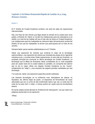 Lestat Lamperouge | Traducción y Edición. 
Kaiserofdarkness | Corrección. 
Capítulo 1: Un Ritmo Demasiado Rápido de Cambio. In_a_Long_ 
Distance_Country. 
Parte 1 
El 3° Distrito de Ciudad Academia contiene una serie de salas de exposiciones 
internacionales. 
Hay una línea de tren directa que llega desde la entrada de la ciudad para otros 
países, el Distrito 23. Había un montón de instalaciones para los extranjeros en el 
distrito y el nivel de los hoteles allí era el más alto de todos en Ciudad Academia. 
Las instalaciones para los huéspedes se colocaron lejos del aeropuerto central del 
Distrito 23 así que los huéspedes no tenían que preocuparse por el ruido de los 
aviones. 
Siempre había varios eventos celebrándose en el 3° Distrito. 
Había una exposición de motores que contenía lo mejor de la tecnología 
automovilística, una exposición de robots que mostraba las piezas de la ingeniería 
mecánica pura, y muchas otras. Estas exposiciones no eran sólo por diversión, su 
propósito principal era promover la última tecnología de Ciudad Academia. La 
tecnología que la Mesa de Directores había considerado de un nivel aceptable 
para ser usada fuera de la ciudad estaba en pantalla y la compañía del exterior 
que le dio la mejor oferta era elegida (Ciudad Academia no los “busca”, 
simplemente los “elige”), y esa empresa les pagaría grandes cantidades por esa 
tecnología. 
Y en este día, había una exposición específica siendo celebrada. 
Las diversas tecnologías en la exhibición eran helicópteros de ataque no 
tripulados, los últimos trajes de poder, un dispositivo de francotirador de rayos 
ultravioleta que era un arma de alto rendimiento óptico que usa un cierto tipo de 
onda de luz para herir o matar, e incluso podría ser usado para los bombardeos 
aéreos. 
El evento estaba siendo llamado la “Exhibición de Intercepción”, así que nada muy 
peligroso podía estar en la exposición. 
-Whaa. 
 
