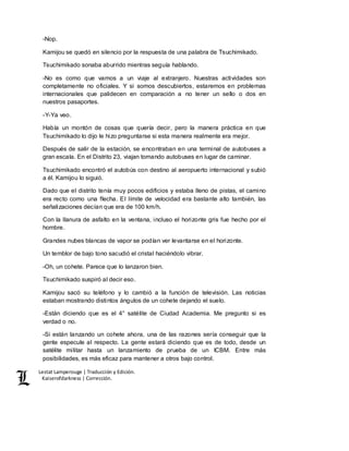 Lestat Lamperouge | Traducción y Edición. 
Kaiserofdarkness | Corrección. 
-Nop. 
Kamijou se quedó en silencio por la respuesta de una palabra de Tsuchimikado. 
Tsuchimikado sonaba aburrido mientras seguía hablando. 
-No es como que vamos a un viaje al extranjero. Nuestras actividades son 
completamente no oficiales. Y si somos descubiertos, estaremos en problemas 
internacionales que palidecen en comparación a no tener un sello o dos en 
nuestros pasaportes. 
-Y-Ya veo. 
Había un montón de cosas que quería decir, pero la manera práctica en que 
Tsuchimikado lo dijo le hizo preguntarse si esta manera realmente era mejor. 
Después de salir de la estación, se encontraban en una terminal de autobuses a 
gran escala. En el Distrito 23, viajan tomando autobuses en lugar de caminar. 
Tsuchimikado encontró el autobús con destino al aeropuerto internacional y subió 
a él. Kamijou lo siguió. 
Dado que el distrito tenía muy pocos edificios y estaba lleno de pistas, el camino 
era recto como una flecha. El límite de velocidad era bastante alto también, las 
señalizaciones decían que era de 100 km/h. 
Con la llanura de asfalto en la ventana, incluso el horizonte gris fue hecho por el 
hombre. 
Grandes nubes blancas de vapor se podían ver levantarse en el horizonte. 
Un temblor de bajo tono sacudió el cristal haciéndolo vibrar. 
-Oh, un cohete. Parece que lo lanzaron bien. 
Tsuchimikado suspiró al decir eso. 
Kamijou sacó su teléfono y lo cambió a la función de televisión. Las noticias 
estaban mostrando distintos ángulos de un cohete dejando el suelo. 
-Están diciendo que es el 4° satélite de Ciudad Academia. Me pregunto si es 
verdad o no. 
-Si están lanzando un cohete ahora, una de las razones sería conseguir que la 
gente especule al respecto. La gente estará diciendo que es de todo, desde un 
satélite militar hasta un lanzamiento de prueba de un ICBM. Entre más 
posibilidades, es más eficaz para mantener a otros bajo control. 
 