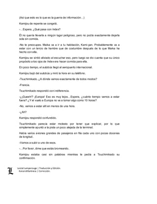 Lestat Lamperouge | Traducción y Edición. 
Kaiserofdarkness | Corrección. 
(Así que esto es lo que es la guerra de información…) 
Kamijou de repente se congeló. 
-…Espera. ¿Qué pasa con Index? 
Él no quería llevarla a ningún lugar peligroso, pero no podía exactamente dejarla 
sola sin comida. 
-No te preocupes. Maika va a ir a tu habitación, Kami-yan. Probablemente va a 
estar con un tercio de hambre que de costumbre después de lo que Maika ha 
hecho con ella. 
Kamijou se sintió aliviado al escuchar eso, pero luego se dio cuenta que su único 
propósito a los ojos de Index era hacer comida para ella. 
En poco tiempo, el autobús llegó al aeropuerto internacional. 
Kamijou bajó del autobús y miró la hora en su teléfono. 
-Tsuchimikado. ¿A dónde vamos exactamente de todos modos? 
-Francia. 
Tsuchimikado respondió con indiferencia. 
-¿¡Gueeh!? ¡Europa! Eso es muy lejos…Espera, ¿cuánto tiempo vamos a estar 
fuera? ¿Y el vuelo a Europa no va a tomar algo como 10 horas? 
-No, vamos a estar allí en menos de una hora. 
-¿Ah? 
Kamijou respondió confundido. 
Tsuchimikado parecía estar molesto por tener que explicar, por lo que 
simplemente apuntó a la pista un poco alejada de la terminal. 
Había varios aviones grandes de pasajeros en fila cada uno con pocas docenas 
de longitud. 
-Vamos a subir a uno de esos. 
-…Por favor, dime que estás bromeando. 
Kamijou estaba casi sin palabras mientras le pedía a Tsuchimikado su 
confirmación. 
 