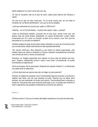 Lestat Lamperouge | Traducción y Edición. 
Kaiserofdarkness | Corrección. 
Había viajado en un avión como ese una vez. 
-Si mal no recuerdo, ese es el tipo de avión usado para traerme de Venecia a 
Japón. 
-Sí, eso es lo que he oído, Kami-yan. Yo no tenía mucho que ver con todo el 
incidente de “La Reina del Adriático”, así que no sé los detalles. 
-¿Así que realmente son de los que vuelan a 7000 km/h? 
-Hahaha, - se rió Tsuchimikado, - Cuanto más rápido, mejor, ¿verdad? 
-¡¡Eso es demasiado rápido!! ¡¡Cuando iba en esa cosa, sentía como que una 
gruesa hoja de metal estaba aplastando mi cuerpo lentamente!! ¡¡Index había 
comenzado por fin a abrir su corazón al lado de la ciencia y eso hizo que las 
persianas en su corazón se sellaran!! 
También estaba la parte donde Index había ordenado un poco de comida de avión 
y la comida había volado toda detrás de ella espectacularmente. 
-Oh, vamos, Kami-yan. Nos dirigimos a una misión no oficial supervisada. ¿De 
verdad crees que vamos a dirigirnos a Francia, mientras tranquilamente comemos 
una comida de avión y vemos una película? 
-B-bueno, no. Estaba esperando que hubiera un poco más de tensión que eso, 
pero…Espera. ¿Realmente vamos a subir a esa cosa? ¡¡R-realmente no puedo 
recomendar la experiencia!! 
-No te preocupes. No te preocupes. Después de superar el Mach 3, un aficionado 
no puede sentir la diferencia. 
-¿Cómo demonios se supone que eso me haga no preocuparme? 
Kamijou no dejaba de quejarse, pero Tsuchimikado dejó de escuchar y comenzó a 
explicar qué hacer una vez que subieran al avión. Parecía que no había otros 
aviones, así que realmente no tenían otra opción. Tsuchimikado llevó a Kamijou a 
través de una puerta sólo para personal autorizado y por un pasillo que los llevó al 
avión supersónico de pasajeros eludiendo la puerta de uso general. 
Parte 2 
-El Documento C. Ese es el nombre del objeto espiritual en el centro de todo esto. 
 