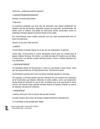 Lestat Lamperouge | Traducción y Edición. 
Kaiserofdarkness | Corrección. 
-Kami-yan, ¿estás escuchando siquiera? 
-¡¡Ughghghhghghghghghghghhg!! 
Kamijou no podía responderle. 
7,000 km/h. 
La poderosa gravedad que este tipo de velocidad crea estaba aplastando los 
órganos internos de Kamijou dejándolo incapaz de responder correctamente. Se 
sentía como si hubiera una pelota de baloncesto siendo presionada contra su 
estómago mientras alguien la pisa tan fuerte como puede. 
Era Tsuchimikado quien estaba actuando raro por estar perfectamente bien en 
esas circunstancias. 
-Bueno, lo que sea. Sólo escucha. 
-¡¡Ughgh!! 
Tsuchimikado no estaba seguro de si eso era una respuesta o un gemido. 
-Como dije, el Documento C suena demasiado bueno para ser verdad para la 
Iglesia Católica Romana. De hecho, un erudito del siglo XV declaró que era falso. 
Y tenía razón. Los efectos y poder del Documento C como un objeto espiritual son 
muy diferentes. 
-¡¡Ughghghghhghghg!! 
-El verdadero efecto del Documento C actúa en una escala mucho mayor. Hace 
que las cosas dichas por el Papa Romano sea “información exacta”. 
Tsuchimikado suavemente movió sus labios mientras hablaba en voz baja. 
-Por ejemplo, si el Papa declaró que los miembros de una cierta fe eran enemigos 
de la humanidad que estaban alterando el orden público, sería una declaración 
exacta desde el momento en que lo dijo. Si declaró que no te quemarías la mano 
al tocar una hoja de metal caliente mientras rezaras al hacerlo, también se creería 
sin siquiera una pizca de evidencia. 
-¡¡Ughghghghg!! 
-¡Vamos, Kami-yan! ¡Por lo menos velo de esta manera! 
La parte superior del cuerpo de Kamijou estaba temblando violentamente. 
Y sin embargo se las arregló para hablar. 
 