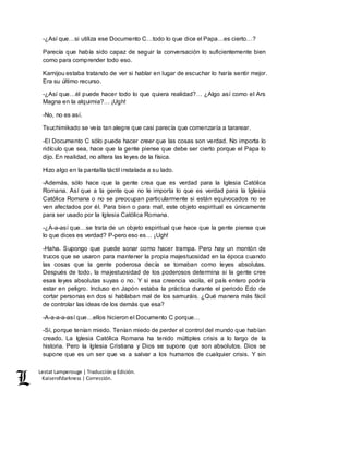 Lestat Lamperouge | Traducción y Edición. 
Kaiserofdarkness | Corrección. 
-¿Así que…si utiliza ese Documento C…todo lo que dice el Papa…es cierto…? 
Parecía que había sido capaz de seguir la conversación lo suficientemente bien 
como para comprender todo eso. 
Kamijou estaba tratando de ver si hablar en lugar de escuchar lo haría sentir mejor. 
Era su último recurso. 
-¿Así que…él puede hacer todo lo que quiera realidad?… ¿Algo así como el Ars 
Magna en la alquimia?… ¡Ugh! 
-No, no es así. 
Tsuchimikado se veía tan alegre que casi parecía que comenzaría a tararear. 
-El Documento C sólo puede hacer creer que las cosas son verdad. No importa lo 
ridículo que sea, hace que la gente piense que debe ser cierto porque el Papa lo 
dijo. En realidad, no altera las leyes de la física. 
Hizo algo en la pantalla táctil instalada a su lado. 
-Además, sólo hace que la gente crea que es verdad para la Iglesia Católica 
Romana. Así que a la gente que no le importa lo que es verdad para la Iglesia 
Católica Romana o no se preocupan particularmente si están equivocados no se 
ven afectados por él. Para bien o para mal, este objeto espiritual es únicamente 
para ser usado por la Iglesia Católica Romana. 
-¿A-a-así que…se trata de un objeto espiritual que hace que la gente piense que 
lo que dices es verdad? P-pero eso es… ¡Ugh! 
-Haha. Supongo que puede sonar como hacer trampa. Pero hay un montón de 
trucos que se usaron para mantener la propia majestuosidad en la época cuando 
las cosas que la gente poderosa decía se tomaban como leyes absolutas. 
Después de todo, la majestuosidad de los poderosos determina si la gente cree 
esas leyes absolutas suyas o no. Y si esa creencia vacila, el país entero podría 
estar en peligro. Incluso en Japón estaba la práctica durante el periodo Edo de 
cortar personas en dos si hablaban mal de los samuráis. ¿Qué manera más fácil 
de controlar las ideas de los demás que esa? 
-A-a-a-a-así que…ellos hicieron el Documento C porque… 
-Sí, porque tenían miedo. Tenían miedo de perder el control del mundo que habían 
creado. La Iglesia Católica Romana ha tenido múltiples crisis a lo largo de la 
historia. Pero la Iglesia Cristiana y Dios se supone que son absolutos. Dios se 
supone que es un ser que va a salvar a los humanos de cualquier crisis. Y sin 
 