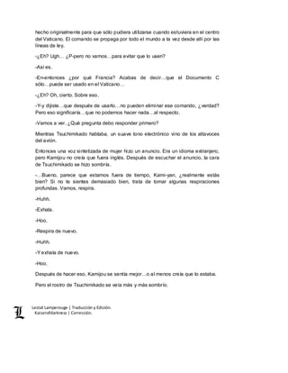 Lestat Lamperouge | Traducción y Edición. 
Kaiserofdarkness | Corrección. 
hecho originalmente para que sólo pudiera utilizarse cuando estuviera en el centro 
del Vaticano. El comando se propaga por todo el mundo a la vez desde allí por las 
líneas de ley. 
-¿Eh? Ugh… ¿P-pero no vamos…para evitar que lo usen? 
-Así es. 
-En-entonces ¿por qué Francia? Acabas de decir…que el Documento C 
sólo…puede ser usado en el Vaticano… 
-¿Eh? Oh, cierto. Sobre eso. 
-Y-y dijiste…que después de usarlo…no pueden eliminar ese comando, ¿verdad? 
Pero eso significaría…que no podemos hacer nada…al respecto. 
-Vamos a ver. ¿Qué pregunta debo responder primero? 
Mientras Tsuchimikado hablaba, un suave tono electrónico vino de los altavoces 
del avión. 
Entonces una voz sintetizada de mujer hizo un anuncio. Era un idioma extranjero, 
pero Kamijou no creía que fuera inglés. Después de escuchar el anuncio, la cara 
de Tsuchimikado se hizo sombría. 
-…Bueno, parece que estamos fuera de tiempo, Kami-yan, ¿realmente estás 
bien? Si no te sientes demasiado bien, trata de tomar algunas respiraciones 
profundas. Vamos, respira. 
-Huhh. 
-Exhala. 
-Hoo. 
-Respira de nuevo. 
-Huhh. 
-Y exhala de nuevo. 
-Hoo. 
Después de hacer eso, Kamijou se sentía mejor…o al menos creía que lo estaba. 
Pero el rostro de Tsuchimikado se veía más y más sombrío. 
 