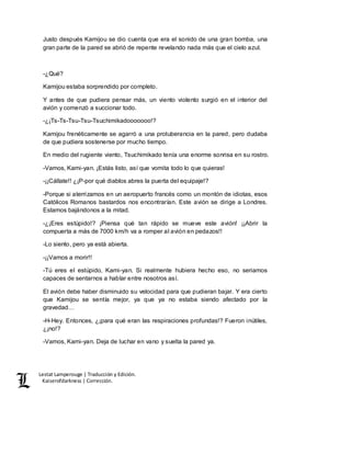 Lestat Lamperouge | Traducción y Edición. 
Kaiserofdarkness | Corrección. 
Justo después Kamijou se dio cuenta que era el sonido de una gran bomba, una 
gran parte de la pared se abrió de repente revelando nada más que el cielo azul. 
-¿Qué? 
Kamijou estaba sorprendido por completo. 
Y antes de que pudiera pensar más, un viento violento surgió en el interior del 
avión y comenzó a succionar todo. 
-¿¡Ts-Ts-Tsu-Tsu-Tsuchimikadooooooo!? 
Kamijou frenéticamente se agarró a una protuberancia en la pared, pero dudaba 
de que pudiera sostenerse por mucho tiempo. 
En medio del rugiente viento, Tsuchimikado tenía una enorme sonrisa en su rostro. 
-Vamos, Kami-yan. ¡Estás listo, así que vomita todo lo que quieras! 
-¡¡Cállate!! ¿¡P-por qué diablos abres la puerta del equipaje!? 
-Porque si aterrizamos en un aeropuerto francés como un montón de idiotas, esos 
Católicos Romanos bastardos nos encontrarían. Este avión se dirige a Londres. 
Estamos bajándonos a la mitad. 
-¿¡Eres estúpido!? ¡Piensa qué tan rápido se mueve este avión! ¡¡Abrir la 
compuerta a más de 7000 km/h va a romper al avión en pedazos!! 
-Lo siento, pero ya está abierta. 
-¡¡Vamos a morir!! 
-Tú eres el estúpido, Kami-yan. Si realmente hubiera hecho eso, no seriamos 
capaces de sentarnos a hablar entre nosotros así. 
El avión debe haber disminuido su velocidad para que pudieran bajar. Y era cierto 
que Kamijou se sentía mejor, ya que ya no estaba siendo afectado por la 
gravedad… 
-H-Hey. Entonces, ¿¡para qué eran las respiraciones profundas!? Fueron inútiles, 
¿¡no!? 
-Vamos, Kami-yan. Deja de luchar en vano y suelta la pared ya. 
 