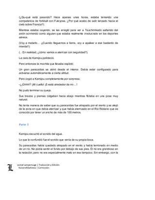Lestat Lamperouge | Traducción y Edición. 
Kaiserofdarkness | Corrección. 
(¿Qu-qué está pasando? Hace apenas unas horas, estaba teniendo una 
competencia de forkball con Fukiyose. ¿Por qué acabo de salir lanzado hacia el 
cielo sobre Francia?) 
Mientras estaba cayendo, se las arregló para ver a Tsuchimikado saltando del 
avión sonriendo como alguien que estaba realmente involucrado en los deportes 
aéreos. 
(Voy a matarlo… ¡¡Cuando lleguemos a tierra, voy a apalear a ese bastardo de 
mierda!!) 
(…En realidad, ¿cómo vamos a aterrizar con seguridad?) 
La cara de Kamijou palideció. 
Pero entonces la mochila que llevaba explotó. 
Un gran paracaídas se abrió desde el interior. Debía estar configurado para 
activarse automáticamente a cierta altitud. 
Pero cogió a Kamijou completamente por sorpresa. 
-¿¡Ghhh!? ¡Mi cuello! ¡E-está alrededor de mi-…! 
No pudo terminar su queja. 
Sus brazos y piernas colgaban hacia abajo mientras flotaba en una pose muy 
natural. 
No tenía manera de saber que su paracaídas fue atrapado por el viento y se alejó 
de la zona en que debía aterrizar y que había aterrizado en el Río Ródano que es 
conocido por tener un ancho de más de 100 metros. 
Parte 3 
Kamijou escuchó el sonido del agua. 
Lo que lo confundió fue el sonido que venía de su propia boca. 
Su paracaídas había quedado atrapado en el viento y había terminado en medio 
de un río. No podía sentir el fondo por debajo de sus pies. Él no era grandioso en 
la natación, pero no era especialmente malo en eso tampoco. Sin embargo, con la 
 