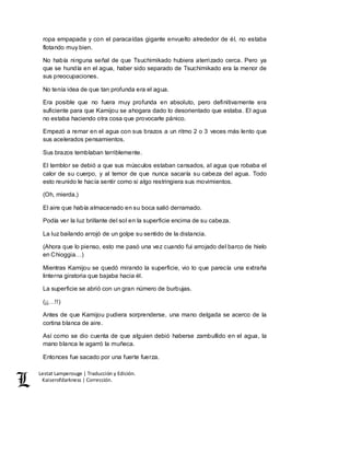 Lestat Lamperouge | Traducción y Edición. 
Kaiserofdarkness | Corrección. 
ropa empapada y con el paracaídas gigante envuelto alrededor de él, no estaba 
flotando muy bien. 
No había ninguna señal de que Tsuchimikado hubiera aterrizado cerca. Pero ya 
que se hundía en el agua, haber sido separado de Tsuchimikado era la menor de 
sus preocupaciones. 
No tenía idea de que tan profunda era el agua. 
Era posible que no fuera muy profunda en absoluto, pero definitivamente era 
suficiente para que Kamijou se ahogara dado lo desorientado que estaba. El agua 
no estaba haciendo otra cosa que provocarle pánico. 
Empezó a remar en el agua con sus brazos a un ritmo 2 o 3 veces más lento que 
sus acelerados pensamientos. 
Sus brazos temblaban terriblemente. 
El temblor se debió a que sus músculos estaban cansados, al agua que robaba el 
calor de su cuerpo, y al temor de que nunca sacaría su cabeza del agua. Todo 
esto reunido le hacía sentir como si algo restringiera sus movimientos. 
(Oh, mierda.) 
El aire que había almacenado en su boca salió derramado. 
Podía ver la luz brillante del sol en la superficie encima de su cabeza. 
La luz bailando arrojó de un golpe su sentido de la distancia. 
(Ahora que lo pienso, esto me pasó una vez cuando fui arrojado del barco de hielo 
en Chioggia…) 
Mientras Kamijou se quedó mirando la superficie, vio lo que parecía una extraña 
linterna giratoria que bajaba hacia él. 
La superficie se abrió con un gran número de burbujas. 
(¡¡…!!) 
Antes de que Kamijou pudiera sorprenderse, una mano delgada se acerco de la 
cortina blanca de aire. 
Así como se dio cuenta de que alguien debió haberse zambullido en el agua, la 
mano blanca le agarró la muñeca. 
Entonces fue sacado por una fuerte fuerza. 
 