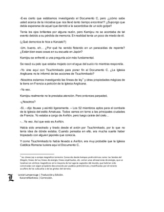Lestat Lamperouge | Traducción y Edición. 
Kaiserofdarkness | Corrección. 
-E-es cierto que estábamos investigando el Documento C, pero ¿¡cómo sabe 
usted acerca de la iniciativa que nos llevó tanto tiempo encontrar!? ¡¡Supongo que 
debía esperarse de aquel que derrotó a la sacerdotisa de un solo golpe!! 
Tenía los ojos brillantes por alguna razón, pero Kamijou no se acordaba de tal 
evento debido a su pérdida de memoria. En realidad tenía un poco de miedo de él. 
(¿Qué demonios le hice a Kanzaki?) 
-Um, bueno, eh… ¿Por qué ha venido flotando en un paracaídas de repente? 
¿Están bien esas cosas en su escuela en Japón? 
Kamijou se enfrentó a una pregunta aún más fundamental. 
Se rascó su pelo que estaba mojado con el agua del sucio río mientras respondía. 
-Yo vine aquí con Tsuchimikado para poner fin al Documento C. ¿La Iglesia 
Anglicana no te informó de las acciones de Tsuchimikado? 
-Nosotros estamos investigando las líneas de ley1 y otras propiedades mágicas de 
la tierra en Francia a petición de la Iglesia Anglicana. 
-Ya veo. 
Kamijou realmente no le prestaba atención. Pero entonces parpadeó. 
-¿Nosotros? 
-Sí, - dijo Itsuwa y asintió ligeramente. – Los 52 miembros aptos para el combate 
de la Iglesia del estilo Amakusa. Todos vamos en torno a las principales ciudades 
de Francia. Yo estaba a cargo de Aviñón, pero luego caíste del cielo… 
-…Ya veo. Así que esto es Aviñón. 
Había sido arrastrado y tirado desde el avión por Tsuchimikado, por lo que no 
tenía idea de dónde estaba. Cuando pensaba en ello, era mucha suerte haber 
tropezado con alguien japonés que conocía. 
Y como Tsuchimikado lo había llevado a Aviñón, era muy probable que la Iglesia 
Católica Romana tuviera aquí el Documento C. 
1 las Líneas Ley o campo magnético terrestre. Conocido desde tiempos prehistóricos como: las Sendas del 
Dragón, líneas de luz, líneas de energía, líneas espirituales, etc. serían unas alineaciones de energía, que se 
localizan en vórtices magnéticos en la mayoría de los lugares sagrados del mundo, que habrían sido 
construidas con algún propósito desconocido por pueblos prehistóricos y modificadas por el tránsito 
acuífero de los subsuelos o de las grietas del terreno. 
 