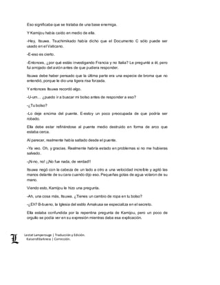 Lestat Lamperouge | Traducción y Edición. 
Kaiserofdarkness | Corrección. 
Eso significaba que se trataba de una base enemiga. 
Y Kamijou había caído en medio de ella. 
-Hey, Itsuwa. Tsuchimikado había dicho que el Documento C sólo puede ser 
usado en el Vaticano. 
-E-eso es cierto. 
-Entonces, ¿por qué estás investigando Francia y no Italia? Le pregunté a él, pero 
fui arrojado del avión antes de que pudiera responder. 
Itsuwa debe haber pensado que la última parte era una especie de broma que no 
entendió, porque le dio una ligera risa forzada. 
Y entonces Itsuwa recordó algo. 
-U-um… ¿puedo ir a buscar mi bolso antes de responder a eso? 
-¿Tu bolso? 
-Lo deje encima del puente. E-estoy un poco preocupada de que podría ser 
robado. 
Ella debe estar refiriéndose al puente medio destruido en forma de arco que 
estaba cerca. 
Al parecer, realmente había saltado desde el puente. 
-Ya veo. Oh, y gracias. Realmente habría estado en problemas si no me hubieras 
salvado. 
-¡N-no, no! ¡¡No fue nada, de verdad!! 
Itsuwa negó con la cabeza de un lado a otro a una velocidad increíble y agitó las 
manos delante de su cara cuando dijo eso. Pequeñas gotas de agua volaron de su 
mano. 
Viendo esto, Kamijou le hizo una pregunta. 
-Ah, una cosa más, Itsuwa. ¿Tienes un cambio de ropa en tu bolso? 
-¿Eh? B-bueno, la Iglesia del estilo Amakusa se especializa en el secreto. 
Ella estaba confundida por la repentina pregunta de Kamijou, pero un poco de 
orgullo se podía ver en su expresión mientras daba esa explicación. 
 
