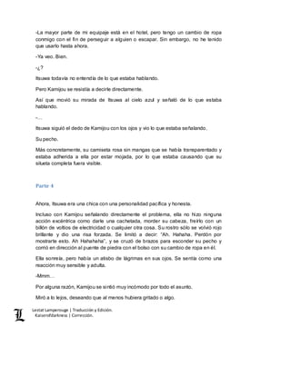 Lestat Lamperouge | Traducción y Edición. 
Kaiserofdarkness | Corrección. 
-La mayor parte de mi equipaje está en el hotel, pero tengo un cambio de ropa 
conmigo con el fin de perseguir a alguien o escapar. Sin embargo, no he tenido 
que usarlo hasta ahora. 
-Ya veo. Bien. 
-¿? 
Itsuwa todavía no entendía de lo que estaba hablando. 
Pero Kamijou se resistía a decirle directamente. 
Así que movió su mirada de Itsuwa al cielo azul y señaló de lo que estaba 
hablando. 
-… 
Itsuwa siguió el dedo de Kamijou con los ojos y vio lo que estaba señalando. 
Su pecho. 
Más concretamente, su camiseta rosa sin mangas que se había transparentado y 
estaba adherida a ella por estar mojada, por lo que estaba causando que su 
silueta completa fuera visible. 
Parte 4 
Ahora, Itsuwa era una chica con una personalidad pacífica y honesta. 
Incluso con Kamijou señalando directamente el problema, ella no hizo ninguna 
acción excéntrica como darle una cachetada, morder su cabeza, freírlo con un 
billón de voltios de electricidad o cualquier otra cosa. Su rostro sólo se volvió rojo 
brillante y dio una risa forzada. Se limitó a decir: “Ah. Hahaha. Perdón por 
mostrarte esto. Ah Hahahaha”, y se cruzó de brazos para esconder su pecho y 
corrió en dirección al puente de piedra con el bolso con su cambio de ropa en él. 
Ella sonreía, pero había un atisbo de lágrimas en sus ojos. Se sentía como una 
reacción muy sensible y adulta. 
-Mmm… 
Por alguna razón, Kamijou se sintió muy incómodo por todo el asunto. 
Miró a lo lejos, deseando que al menos hubiera gritado o algo. 
 