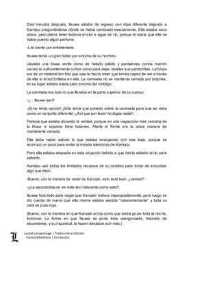 Lestat Lamperouge | Traducción y Edición. 
Kaiserofdarkness | Corrección. 
Diez minutos después, Itsuwa estaba de regreso con ropa diferente dejando a 
Kamijou preguntándose dónde se había cambiado exactamente. Ella estaba seca 
ahora, pero debía tener todavía el olor a agua de río, porque él sabía que ella se 
había puesto algún perfume. 
-L-lo siento por entretenerte. 
Itsuwa tenía un gran bolso por encima de su hombro. 
Llevaba una blusa verde como de helado pálido y pantalones cortos marrón 
oscuro lo suficientemente cortos como para dejar visibles sus pantorrillas. La blusa 
era de un material tan fino que casi te hacía creer que serías capaz de ver a través 
de ella si el sol brillaba en ella. La camiseta no se mantenía cerrada por botones, 
en su lugar estaba atada justo encima del ombligo. 
La camiseta era todo lo que llevaba en la parte superior de su cuerpo. 
-¿…Itsuwa-san? 
-¡N-no tenía opción! ¡Sólo tenía que ponerlo sobre la camiseta para que se viera 
como un conjunto diferente! ¡¡Así que por favor no digas nada!! 
Parecía que estaba diciendo la verdad, porque en una inspección más cercana de 
la blusa ni siquiera tiene botones. Atarla al frente era la única manera de 
mantenerla cerrada. 
Ella debe haber sabido lo que estaba empujando con ese traje, porque se 
acurrucó un poco para evitar la mirada silenciosa de Kamijou. 
Pero ella estaba atrapada en esta situación debido a que había saltado al río para 
salvarlo. 
Kamijou usó todos los limitados recursos de su cerebro para tratar de encontrar 
algo que decir. 
-Bueno, con la manera de vestir de Kanzaki, esto está bien, ¿verdad? 
-¡¡La sacerdotisa no se viste tan indecente como esto!! 
Itsuwa hizo todo para negar que Kanzaki vistiera inapropiadamente, pero luego se 
dio cuenta de nuevo que ella misma estaba vestida “indecentemente” y toda su 
cara se puso roja. 
(Bueno, con la manera en que Kanzaki actúa como que podía gozar toda la noche, 
funciona. La forma en que Itsuwa se pone toda avergonzada, tratando de 
esconderse, y su inquietud, la hacen destacar aún más.) 
 