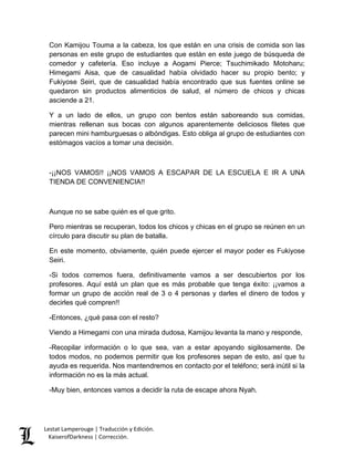 Lestat Lamperouge | Traducción y Edición. 
KaiserofDarkness | Corrección. 
Con Kamijou Touma a la cabeza, los que están en una crisis de comida son las personas en este grupo de estudiantes que están en este juego de búsqueda de comedor y cafetería. Eso incluye a Aogami Pierce; Tsuchimikado Motoharu; Himegami Aisa, que de casualidad había olvidado hacer su propio bento; y Fukiyose Seiri, que de casualidad había encontrado que sus fuentes online se quedaron sin productos alimenticios de salud, el número de chicos y chicas asciende a 21. 
Y a un lado de ellos, un grupo con bentos están saboreando sus comidas, mientras rellenan sus bocas con algunos aparentemente deliciosos filetes que parecen mini hamburguesas o albóndigas. Esto obliga al grupo de estudiantes con estómagos vacíos a tomar una decisión. 
-¡¡NOS VAMOS!! ¡¡NOS VAMOS A ESCAPAR DE LA ESCUELA E IR A UNA TIENDA DE CONVENIENCIA!! 
Aunque no se sabe quién es el que grito. 
Pero mientras se recuperan, todos los chicos y chicas en el grupo se reúnen en un círculo para discutir su plan de batalla. 
En este momento, obviamente, quién puede ejercer el mayor poder es Fukiyose Seiri. 
-Si todos corremos fuera, definitivamente vamos a ser descubiertos por los profesores. Aquí está un plan que es más probable que tenga éxito: ¡¡vamos a formar un grupo de acción real de 3 o 4 personas y darles el dinero de todos y decirles qué compren!! 
-Entonces, ¿qué pasa con el resto? 
Viendo a Himegami con una mirada dudosa, Kamijou levanta la mano y responde, 
-Recopilar información o lo que sea, van a estar apoyando sigilosamente. De todos modos, no podemos permitir que los profesores sepan de esto, así que tu ayuda es requerida. Nos mantendremos en contacto por el teléfono; será inútil si la información no es la más actual. 
-Muy bien, entonces vamos a decidir la ruta de escape ahora Nyah.  