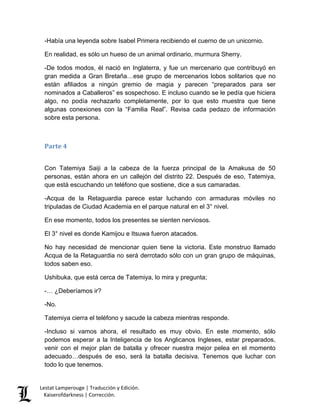 Lestat Lamperouge | Traducción y Edición. 
Kaiserofdarkness | Corrección. 
-Había una leyenda sobre Isabel Primera recibiendo el cuerno de un unicornio. 
En realidad, es sólo un hueso de un animal ordinario, murmura Sherry. 
-De todos modos, él nació en Inglaterra, y fue un mercenario que contribuyó en gran medida a Gran Bretaña…ese grupo de mercenarios lobos solitarios que no están afiliados a ningún gremio de magia y parecen “preparados para ser nominados a Caballeros” es sospechoso. E incluso cuando se le pedía que hiciera algo, no podía rechazarlo completamente, por lo que esto muestra que tiene algunas conexiones con la “Familia Real”. Revisa cada pedazo de información sobre esta persona. 
Parte 4 
Con Tatemiya Saiji a la cabeza de la fuerza principal de la Amakusa de 50 personas, están ahora en un callejón del distrito 22. Después de eso, Tatemiya, que está escuchando un teléfono que sostiene, dice a sus camaradas. 
-Acqua de la Retaguardia parece estar luchando con armaduras móviles no tripuladas de Ciudad Academia en el parque natural en el 3° nivel. 
En ese momento, todos los presentes se sienten nerviosos. 
El 3° nivel es donde Kamijou e Itsuwa fueron atacados. 
No hay necesidad de mencionar quien tiene la victoria. Este monstruo llamado Acqua de la Retaguardia no será derrotado sólo con un gran grupo de máquinas, todos saben eso. 
Ushibuka, que está cerca de Tatemiya, lo mira y pregunta; 
-… ¿Deberíamos ir? 
-No. 
Tatemiya cierra el teléfono y sacude la cabeza mientras responde. 
-Incluso si vamos ahora, el resultado es muy obvio. En este momento, sólo podemos esperar a la Inteligencia de los Anglicanos Ingleses, estar preparados, venir con el mejor plan de batalla y ofrecer nuestra mejor pelea en el momento adecuado…después de eso, será la batalla decisiva. Tenemos que luchar con todo lo que tenemos.  