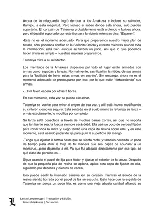 Lestat Lamperouge | Traducción y Edición. 
Kaiserofdarkness | Corrección. 
Acqua de la retaguardia logró derrotar a los Amakusa e incluso su salvador, Kamijou, a esta magnitud. Pero incluso si saben dónde está ahora, sólo pueden soportarlo. El corazón de Tatemiya probablemente está ardiendo y furioso ahora, pero él decidió soportarlo por este tiro para la victoria mientras dice, “Esperen”. 
-Este no es el momento adecuado. Para que preparemos nuestro mejor plan de batalla, sólo podemos confiar en la Señorita Orsola y el resto mientras reúnen toda la información, está bien aunque se tarden un poco. Así que lo que podemos hacer ahora es simple – nuestros mejores preparativos. 
Tatemiya mira a su alrededor. 
Los miembros de la Amakusa dispersos por todo el lugar están armados con armas como espadas y lanzas. Normalmente, sacrificarían la nitidez de sus armas para la “facilidad de llevar estas armas en secreto”. Sin embargo, ahora no es el momento adecuado de preocuparse por eso, por lo que están “fortaleciendo” sus armas. 
-…Por favor espera por otras 3 horas. 
En ese momento, esta voz se puede escuchar. 
Tatemiya se vuelve para mirar al origen de esa voz, y allí está Itsuwa modificando su cinturón como un seguro. Está sentada en el suelo mientras refuerza su lanza – o más exactamente, lo modifica por completo. 
Su lanza está conectada a través de muchas barras cortas, así que no importa que tan fuerte sea, la fuerza siempre será débil. Ella usó un poco de aerosol fijador para rociar toda la lanza y luego tendió una capa de resina sobre ella, y en este momento, está usando papel de lija para pulir la superficie del mango. 
-Tengo que ajustar la forma hasta que se sienta recta, y también necesito un poco de tiempo para afilar la hoja de tal manera que sea capaz de apuñalar a un monstruo…pero déjamelo a mí. Ya que fui atacada directamente por ese tipo, sé qué clase de persona es… 
Sigue usando el papel de lija para frotar y ajustar el exterior de la lanza. Después de que la pequeña pila de resina se aplana, aplica otra capa de fijador en ella, siguiendo por decenas y cientos de veces. 
Uno puede sentir la intensión asesina en su corazón mientras el sonido de la resina siendo borrada por el papel de lija se escucha. Esto hace que la espalda de Tatemiya se ponga un poco fría, es como una vieja abuela caníbal afilando su  