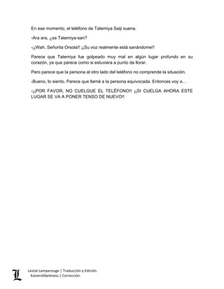 Lestat Lamperouge | Traducción y Edición. 
Kaiserofdarkness | Corrección. 
En ese momento, el teléfono de Tatemiya Saiji suena. -Ara ara, ¿es Tatemiya-san? -¡¡Wah, Señorita Orsola!! ¡¡Su voz realmente está sanándome!! Parece que Tatemiya fue golpeado muy mal en algún lugar profundo en su corazón, ya que parece como si estuviera a punto de llorar. Pero parece que la persona al otro lado del teléfono no comprende la situación. -Bueno, lo siento. Parece que llamé a la persona equivocada. Entonces voy a… -¡¡POR FAVOR, NO CUELGUE EL TELÉFONO!! ¡¡SI CUELGA AHORA ESTE LUGAR SE VA A PONER TENSO DE NUEVO!!  