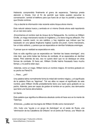 Lestat Lamperouge | Traducción y Edición. 
Kaiserofdarkness | Corrección. 
Habiendo comprendido finalmente el grano de esperanza, Tatemiya presta atención a Orsola. Con el fin de permitir que todos puedan escuchar la conversación, cambió el teléfono para que fuera de un tipo no portátil y espera a que Orsola continúe. 
-Voy a decirle la información más reciente sobre Acqua ahora mismo. 
Esta natural cabeza hueca y centrada en sí misma Orsola ahora está reportando en un raro tono serio. 
-Encontramos el nombre real de Acqua de la Retaguardia. Su nombre es William Orville, un mago mercenario nacido en Inglaterra, y no tiene ninguna afiliación. Por supuesto, cuando nació, no era católico, y hay registros que indican que fue bautizado en una iglesia Anglicana Inglesa cuando era joven. Como mercenario, fue un lobo solitario, y parece que se especializa en derribar fortalezas enemigas. 
Y pensar que en realidad se especializa en esto. 
Esto no sólo significa que se especializa en “derribar las bases enemigas”, sino más bien, que entre todas las formas de combate, él se especializa en derribar bases. Pero además de eso, eso no quiere decir que no se destaque en otras formas de combate. Si fuera así, William Orville habría fracasado hace mucho tiempo, y no podría estar aquí. 
-Además, como un mago, William tenía un nombre mágico. El nombre grabado en su pecho es Flere210. 
-…Flere… ¿eh? 
Una palabra latina normalmente forma la mitad del nombre mágico, y el significado de la palabra Flere es “lágrimas”. Tal vez ellos no sepan el significado de este nombre, pero William Orville probablemente tiene una razón para grabarlo en su pecho. Además, para ser capaz de grabar el nombre en su pecho, eso demuestra que tiene una fuerza abrumadora. 
Un Santo. 
Esta palabra que significa la diferencia absoluta contra él hace eco en la mente de Tatemiya. 
-Entonces, ¿cuáles son los logros de William Orville como mercenario? 
-Hm, hubo una “ayuda a un grupo de Astrología” en el oeste de Rusia, una “eliminación de los Caballeros de Orleans” en el centro de Francia, una “Misión de  