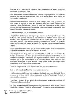 Lestat Lamperouge | Traducción y Edición. 
Kaiserofdarkness | Corrección. 
Rescate de la 3° Princesa de Inglaterra” cerca del Estrecho de Dover…No podría terminar si los nombrara todos. 
Esto demuestra que participó en muchas batallas, y siguió ganando. Ser capaz de regresar con vida de tantas batallas, esta es la mejor prueba de la fuerza de Acqua de la Retaguardia. 
Orsola recita la lista de las batallas en las que Acqua tomo parte, y Tatemiya ha oído hablar de algunos de ellos. No importa quiénes son, todos saben que tan intensas fueron esas batallas. Incluso si todos los Amakusa se reúnen, nunca podrían ser lo suficientemente competentes para manejar eso. Básicamente eran campos de batalla similares al Infierno. 
-Un fuerte enemigo…no, es nuestro peor enemigo. 
-Pero William Orville no es sólo alguien que resuelve cualquier problema con sólo la fuerza. Por ejemplo, incluso en las instalaciones médicas en las zonas de batallas, el les impartirá los conocimientos de las hierbas para bajar la tasa de mortalidad, enseña a los aldeanos pobres y hambrientos a cocinar…es bastante activo incluso fuera del campo de batalla. En algunos lugares incluso lo llaman “Sabio”. 
Estas son realmente las cosas que las personas sólo pueden hacer cuando se dan cuenta en verdad de la realidad en el campo de batalla. 
Algunos problemas no pueden ser resueltos sólo enviando un gran número de fuerzas o donativos. Uno tiene que experimentar realmente la atmosfera de un campo de batalla para entender lo que la gente realmente necesita, y así pueden entender que “lo que pueden hacer” no es sólo para el corto plazo, sino más bien la manera de mejorar su nivel de vida a largo plazo. Parece que Acqua de la Retaguardia no es sólo un loco de las batallas. 
Tiene un cuerpo robusto y una mentalidad suave, es una bestia racional. 
Esta es la impresión de Tatemiya de Acqua ahora mismo. 
-No hemos encontrado nada que pueda ser clasificado como una debilidad. Como mercenario, continuó usando este atributo de ser un “Santo” para seguir llevando a cabo batallas explosivas. 
-…Así que ¿después de que cambió de secta, obtuvo la fuerza de un miembro del “Asiento a la Derecha de Dios”? 
Sí, todas las leyendas de la época de mercenario sucedieron antes de que William Orville fuera llamado “Acqua de la Retaguardia”. En este momento, su poder debe  