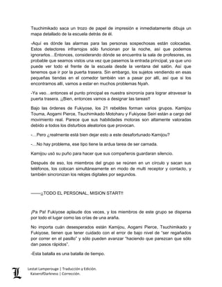 Lestat Lamperouge | Traducción y Edición. 
KaiserofDarkness | Corrección. 
Tsuchimikado saca un trozo de papel de impresión e inmediatamente dibuja un mapa detallado de la escuela detrás de él. 
-Aquí es dónde las alarmas para las personas sospechosas están colocadas. Estos detectores infrarrojos sólo funcionan por la noche, así que podemos ignorarlos…Entonces, considerando dónde se encuentra la sala de profesores, es probable que seamos vistos una vez que pasemos la entrada principal, ya que uno puede ver todo el frente de la escuela desde la ventana del salón. Así que tenemos que ir por la puerta trasera. Sin embargo, los sujetos vendiendo en esas pequeñas tiendas en el comedor también van a pasar por allí, así que si los encontramos allí, vamos a estar en muchos problemas Nyah. 
-Ya veo…entonces el punto principal es nuestra sincronía para lograr atravesar la puerta trasera. ¡¡Bien, entonces vamos a designar las tareas!! 
Bajo las órdenes de Fukiyose, los 21 rebeldes forman varios grupos. Kamijou Touma, Aogami Pierce, Tsuchimikado Motoharu y Fukiyose Seiri están a cargo del movimiento real. Parece que sus habilidades motoras son altamente valoradas debido a todos los disturbios aleatorios que provocan. 
-…Pero ¿realmente está bien dejar esto a este desafortunado Kamijou? 
-…No hay problema, ese tipo tiene la ardua tarea de ser carnada. 
Kamijou usó su puño para hacer que sus compañeros guardaran silencio. 
Después de eso, los miembros del grupo se reúnen en un círculo y sacan sus teléfonos, los colocan simultáneamente en modo de multi receptor y contacto, y también sincronizan los relojes digitales por segundos. 
––––¡¡TODO EL PERSONAL, MISION START!! 
¡Pa Pa! Fukiyose aplaude dos veces, y los miembros de este grupo se dispersa por todo el lugar como las crías de una araña. 
No importa cuán desesperados están Kamijou, Aogami Pierce, Tsuchimikado y Fukiyose, tienen que tener cuidado con el error de bajo nivel de “ser regañados por correr en el pasillo” y sólo pueden avanzar “haciendo que parezcan que sólo dan pasos rápidos”. 
-Esta batalla es una batalla de tiempo.  