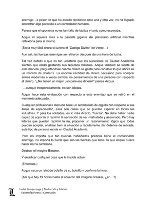Lestat Lamperouge | Traducción y Edición. 
Kaiserofdarkness | Corrección. 
enemigo…a pesar de que ha estado repitiendo esto una y otra vez, no ha logrado encontrar algo parecido a un controlador humano. 
Parece que el oponente no es tan falto de táctica y tonto como esperaba. 
Acqua ni siquiera mira a la pantalla gigante del planetario artificial mientras reflexiona para sí mismo. 
(Sería muy fácil ahora si tuviera el “Castigo Divino” de Vento…) 
Aun así, las fuerzas enemigas se retiraron después de una hora de lucha. 
Tal vez debido a que es tan unilateral que los superiores de Ciudad Academia sienten que están gastando sus recursos militares. Acqua también se siente de esta manera, preguntándose cuánto dinero se gastó para construir lo que ahora es un montón de chatarra. La enorme cantidad de dinero necesario para comprar armas modernas a veces cambia los pensamientos de una persona con respecto al dinero. “¿No tienen un mejor uso para ese dinero?” piensa Acqua. 
-…aunque inesperadamente, no son idiotas. 
Acqua hace esta evaluación con respecto a este enemigo que se retiró en el momento adecuado. 
Cualquier profesional a menudo tiene un sentimiento de orgullo con respecto a sus áreas de especialidad, esas son cosas que se pueden explicar en todas las industrias. Y para los soldados, es lo más directo, “fuerza”. No debe haber nadie capaz de soportar y reprimir la sensación de ser maltratado y asesinado. Pero hay líderes que pueden reprimir la ira, proponer un razonamiento lógico que todos puedan aceptar, analizar bien la situación y rápidamente dar órdenes de retirada, este tipo de persona existe en Ciudad Academia. 
Pero no importa que tan buenas habilidades políticas tiene el comandante enemigo, no importa lo fuerte que son las fuerzas que tiene, lo que Acqua quiere hacer no ha cambiado. 
Destruir el Imagine Breaker. 
Y erradicar cualquier cosa que le impida actuar. 
(Entonces.) 
Acqua saca un reloj de bolsillo de su bolsillo y confirma la hora. 
(Así que hay 19 horas hasta el acuerdo del Imagine Breaker, ¿eh…?)  