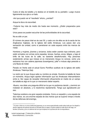 Lestat Lamperouge | Traducción y Edición. 
Kaiserofdarkness | Corrección. 
Cubre el reloj de bolsillo y lo desliza en el bolsillo de su pantalón. Luego mueve ligeramente sus ojos a un lado. -Así que puedo ver el “resultado” ahora, ¿verdad? Acqua le dice a la oscuridad. -Todavía hay más de medio día hasta ese momento. ¿Están preparados para esto? Unos pasos se pueden escuchar de las profundidades de la oscuridad. No es sólo un par. El número de pasos total es de casi 50, y cada uno de ellos es de la secta de los Anglicanos Ingleses, de la Iglesia del estilo Amakusa. Los pasos dan una sensación de unidad, como si penetraran en cada espacio entre los marcos de metal. 
Hombres y mujeres, jóvenes y ancianos, todos están usando ropa ordinaria, pero están armados con armas como espadas, lanzas, hachas, arcos, látigos, y bajo el brillo de las luces de la calle, es bastante desafortunado. Hay personas sosteniendo armas que incluso el ex mercenario Acqua no conoce, como una exclusiva hoz con cadena japonesa (kusarigama), jutte2 e incluso algo parecido a una flauta de metal. Parado en frente está el actual Sumo Pontífice sustituto de la Iglesia del estilo Amakusa, Tatemiya Saiji. La razón por la que Acqua sabe su nombre es simple. Durante la batalla de hace un momento, Acqua logró apartar información que los Amakusas intercambiaron entre sí. Ser capaz de recopilar información eficazmente en medio de un campo de batalla es algo en lo que un mercenario deber experto. -Bueno, nos diste una pregunta difícil en la que no podíamos decidir, y terminó sin molestar en absoluto, y lo resolvimos rápidamente. Tengo que agradecerte por eso. Tatemiya sostiene una gran espada ondulada. Como un espadón y una espada de dos manos, es una enorme espada de dos manos que se supone rompe a través de las defensas del enemigo. 
2 El Jutte o Jitte es un arma tradicional japonesa, es un arma especializada usada sobre todo por los okapiki o doshin (agentes de policía) durante el Período Edo en Japón. El jutte moderno mide 45cm de largo, sin bordes cortantes y con un saliente de 5cm que empieza en la protección de la empuñadura.  
