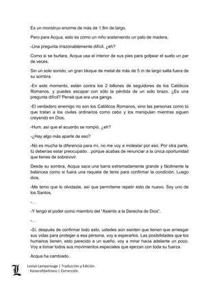 Lestat Lamperouge | Traducción y Edición. 
Kaiserofdarkness | Corrección. 
Es un monstruo enorme de más de 1.8m de largo. Pero para Acqua, esto es como un niño sosteniendo un palo de madera. 
-Una pregunta irrazonablemente difícil, ¿eh? 
Como si se burlara, Acqua usa el interior de sus pies para golpear el suelo un par de veces. 
Sin un solo sonido, un gran bloque de metal de más de 5 m de largo salta fuera de su sombra. 
-En este momento, están contra los 2 billones de seguidores de los Católicos Romanos, y puedes escapar con sólo la pérdida de un solo brazo. ¿Es una pregunta difícil? Pensé que era una ganga. 
-El verdadero enemigo no son los Católicos Romanos, sino las personas como tú que tratan a los civiles ordinarios como cebo y los manipulan mientras siguen creyendo en Dios. 
-Hum, así que el acuerdo se rompió, ¿eh? 
-¿Hay algo más aparte de eso? 
-No es mucha la diferencia para mí, no me voy a molestar por eso. Por otra parte, tú deberías estar preocupado…porque acabas de renunciar a la única oportunidad que tienes de sobrevivir. 
Desde su sombra, Acqua saca una barra extremadamente grande y fácilmente la balancea como si fuera una raqueta de tenis para confirmar la condición. Luego dice, 
-Me temo que lo olvidaste, así que permíteme repetir esto de nuevo. Soy uno de los Santos, 
-… 
-Y tengo el poder como miembro del “Asiento a la Derecha de Dios”. 
-… 
-Sí, después de confirmar todo esto, ustedes aún sienten que tienen que arriesgar sus vidas para proteger a esa persona, voy a esperarlos. Las posibilidades que los humanos tienen, esto parecido a un sueño, voy a mirar hacia adelante un poco. Voy a tomar todos sus movimientos especiales que ejerzan con toda su fuerza. 
Acqua ha cambiado.  