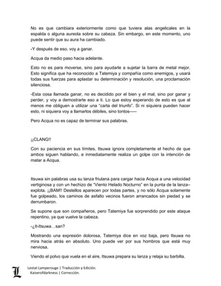 Lestat Lamperouge | Traducción y Edición. 
Kaiserofdarkness | Corrección. 
No es que cambiara exteriormente como que tuviera alas angelicales en la espalda o alguna aureola sobre su cabeza. Sin embargo, en este momento, uno puede sentir que su aura ha cambiado. 
-Y después de eso, voy a ganar. 
Acqua da medio paso hacia adelante. 
Esto no es para moverse, sino para ayudarle a sujetar la barra de metal mejor. Esto significa que ha reconocido a Tatemiya y compañía como enemigos, y usará todas sus fuerzas para aplastar su determinación y resolución, una proclamación silenciosa. 
-Esta cosa llamada ganar, no es decidido por el bien y el mal, sino por ganar y perder, y voy a demostrarte eso a ti. Lo que estoy esperando de esto es que al menos me obliguen a utilizar una “carta del triunfo”. Si ni siquiera pueden hacer esto, ni siquiera voy a llamarlos débiles, sino tontos––– 
Pero Acqua no es capaz de terminar sus palabras. 
¡¡CLANG!! 
Con su paciencia en sus límites, Itsuwa ignora completamente el hecho de que ambos siguen hablando, e inmediatamente realiza un golpe con la intención de matar a Acqua. 
Itsuwa sin palabras usa su lanza friulana para cargar hacia Acqua a una velocidad vertiginosa y con un hechizo de “Viento Helado Nocturno” en la punta de la lanza– explota. ¡¡BAM!! Destellos aparecen por todas partes, y no sólo Acqua solamente fue golpeado, los caminos de asfalto vecinos fueron arrancados sin piedad y se derrumbaron. 
Se supone que son compañeros, pero Tatemiya fue sorprendido por este ataque repentino, ya que vuelve la cabeza. 
-¿It-Itsuwa…san? 
Mostrando una expresión dolorosa, Tatemiya dice en voz baja, pero Itsuwa no mira hacia atrás en absoluto. Uno puede ver por sus hombros que está muy nerviosa. 
Viendo el polvo que vuela en el aire, Itsuwa prepara su lanza y relaja su barbilla.  