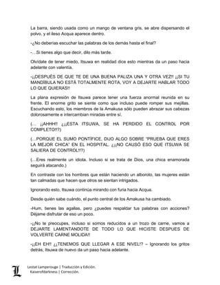 Lestat Lamperouge | Traducción y Edición. 
Kaiserofdarkness | Corrección. 
La barra, siendo usada como un mango de ventana gris, se abre dispersando el polvo, y el ileso Acqua aparece dentro. 
-¿No deberías escuchar las palabras de los demás hasta el final? 
-…Si tienes algo que decir, dilo más tarde. 
Olvídate de tener miedo, Itsuwa en realidad dice esto mientras da un paso hacia adelante con valentía. 
-¡¡DESPUÉS DE QUE TE DE UNA BUENA PALIZA UNA Y OTRA VEZ!! ¡¡SI TU MANDÍBULA NO ESTÁ TOTALMENTE ROTA, VOY A DEJARTE HABLAR TODO LO QUE QUIERAS!! 
La plana expresión de Itsuwa parece tener una fuerza anormal reunida en su frente. El enorme grito se siente como que incluso puede romper sus mejillas. Escuchando esto, los miembros de la Amakusa sólo pueden abrazar sus cabezas dolorosamente e intercambian miradas entre sí. 
(… ¡¡AHHH!! ¿¡¡ESTA ITSUWA, SE HA PERDIDO EL CONTROL POR COMPLETO!!?) 
(…PORQUE EL SUMO PONTÍFICE, DIJO ALGO SOBRE “PRUEBA QUE ERES LA MEJOR CHICA” EN EL HOSPITAL. ¿¡¡NO CAUSÓ ESO QUE ITSUWA SE SALIERA DE CONTROL!!?) 
(…Eres realmente un idiota. Incluso si se trata de Dios, una chica enamorada seguirá atacando.) 
En contraste con los hombres que están haciendo un alboroto, las mujeres están tan calmadas que hacen que otros se sientan intrigados. 
Ignorando esto, Itsuwa continúa mirando con furia hacia Acqua. 
Desde quién sabe cuándo, el punto central de los Amakusa ha cambiado. 
-Hum, tienes las agallas, pero ¿puedes respaldar tus palabras con acciones? Déjame disfrutar de eso un poco. 
-¡¡No te preocupes, incluso si somos reducidos a un trozo de carne, vamos a DEJARTE LAMENTANDOTE DE TODO LO QUE HICISTE DESPUES DE VOLVERTE CARNE MOLIDA!! 
-¡¡EH EH!! ¿¡TENEMOS QUE LLEGAR A ESE NIVEL!? – Ignorando los gritos detrás, Itsuwa de nuevo da un paso hacia adelante.  