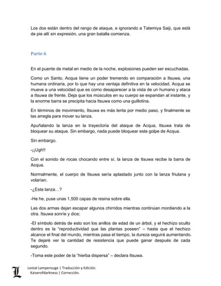 Lestat Lamperouge | Traducción y Edición. 
Kaiserofdarkness | Corrección. 
Los dos están dentro del rango de ataque, e ignorando a Tatemiya Saiji, que está de pie allí sin expresión, una gran batalla comienza. 
Parte 6 
En el puente de metal en medio de la noche, explosiones pueden ser escuchadas. 
Como un Santo, Acqua tiene un poder tremendo en comparación a Itsuwa, una humana ordinaria, por lo que hay una ventaja definitiva en la velocidad. Acqua se mueve a una velocidad que es como desaparecer a la vista de un humano y ataca a Itsuwa de frente. Deja que los músculos en su cuerpo se expandan al instante, y la enorme barra se precipita hacia Itsuwa como una guillotina. 
En términos de movimiento, Itsuwa es más lenta por medio paso, y finalmente se las arregla para mover su lanza. 
Apuñalando la lanza en la trayectoria del ataque de Acqua, Itsuwa trata de bloquear su ataque. Sin embargo, nada puede bloquear este golpe de Acqua. 
Sin embargo. 
-¡¡Ugh!! 
Con el sonido de rocas chocando entre sí, la lanza de Itsuwa recibe la barra de Acqua. 
Normalmente, el cuerpo de Itsuwa sería aplastado junto con la lanza friulana y volarían. 
-¿Esta lanza…? 
-He he, puse unas 1,500 capas de resina sobre ella. 
Las dos armas dejan escapar algunos chirridos mientras continúan mordiendo a la otra. Itsuwa sonríe y dice; 
-El símbolo detrás de esto son los anillos de edad de un árbol, y el hechizo oculto dentro es la “reproductividad que las plantas poseen” – hasta que el hechizo alcance el final del mundo, mientras pasa el tiempo, la dureza seguirá aumentando. Te dejaré ver la cantidad de resistencia que puede ganar después de cada segundo. 
-Toma este poder de la “hierba dispersa” – declara Itsuwa.  