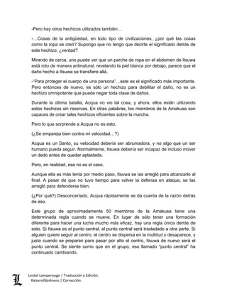Lestat Lamperouge | Traducción y Edición. 
Kaiserofdarkness | Corrección. 
-Pero hay otros hechizos utilizados también… 
-…Cosas de la antigüedad, en todo tipo de civilizaciones, ¿por qué las cosas como la ropa se creó? Supongo que no tengo que decirte el significado detrás de este hechizo, ¿verdad? 
Mirando de cerca, uno puede ver que un parche de ropa en el abdomen de Itsuwa está roto de manera antinatural, revelando la piel blanca por debajo, parece que el daño hecho a Itsuwa se transfiere allá. 
-“Para proteger el cuerpo de una persona”…este es el significado más importante. Pero entonces de nuevo, es sólo un hechizo para debilitar el daño, no es un hechizo omnipotente que puede negar toda clase de daños. 
Durante la última batalla, Acqua no vio tal cosa, y ahora, ellos están utilizando estos hechizos sin reservas. En otras palabras, los miembros de la Amakusa son capaces de crear tales hechizos eficientes sobre la marcha. 
Pero lo que sorprende a Acqua no es esto. 
(¿Se empareja bien contra mi velocidad…?) 
Acqua es un Santo, su velocidad debería ser abrumadora, y no algo que un ser humano pueda seguir. Normalmente, Itsuwa debería ser incapaz de incluso mover un dedo antes de quedar aplastada. 
Pero, en realidad, ese no es el caso. 
Aunque ella es más lenta por medio paso, Itsuwa se las arregló para alcanzarlo al final. A pesar de que no tuvo tiempo para volver la defensa en ataque, se las arregló para defenderse bien. 
(¿Por qué?) Desconcertado, Acqua rápidamente se da cuenta de la razón detrás de eso. 
Este grupo de aproximadamente 50 miembros de la Amakusa tiene una determinada regla cuando se mueve. En lugar de sólo tener una formación diferente para hacer una lucha mucho más eficaz, hay una regla única detrás de esto. Si Itsuwa es el punto central, el punto central será trasladado a otra parte. Si alguien quiere seguir al centro, el centro se dispersa en la multitud y desaparece, y justo cuando se preparan para pasar por alto el centro, Itsuwa de nuevo será el punto central. Se siente como que en el grupo, eso llamado “punto central” ha continuado cambiando.  
