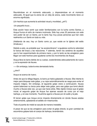 Lestat Lamperouge | Traducción y Edición. 
Kaiserofdarkness | Corrección. 
Reuniéndose en el momento adecuado, y dispersándose en el momento adecuado. Al igual que la arena de un reloj de arena, cada movimiento tiene un enorme significado. 
(Un hechizo que aumenta la actividad visual y movilidad, ¿eh?) 
-Un pequeño truco… 
Esta acción hace sentir que están familiarizados con la lucha contra Santos, y Acqua frunce el ceño de manera incómoda. Sólo hay unas 20 personas con este raro poder de ser un Santo, por lo tanto hay muy pocas personas que han visto realmente a un Santo en toda su vida. 
(Hablando de eso, hay un Santo como yo, que existe en la Iglesia del estilo Amakusa.) 
Debido a esto, es probable que “se acostumbraron” a igualarse contra la velocidad, la fuerza del brazo y las reacciones. Y además, tienen los cerebros de aquellos que lo han experimentado de primera mano, y por lo tanto se las arreglaron para llegar con este hechizo para igualarse contra los movimientos de Acqua. 
Acqua lleva la barra detrás de su cuerpo, sosteniéndola adecuadamente de nuevo y ve la expresión de Itsuwa. 
–––Sin embargo, todavía eres demasiado lenta. 
¿¡Hm!? 
Acqua se acerca de nuevo. 
Antes de que la ráfaga llegara, la barra ya había golpeado a Itsuwa. Ella intenta lo mejor para bloquear este golpe, y su ropa automáticamente se rasga para evitar el impacto mágico. Sin embargo, el siguiente golpe viene a continuación. Itsuwa quiere balancear su lanza para alejar este golpe, pero ese golpe que tomó afectó mucho a Itsuwa esta vez, ya que cae hacia atrás. Más rápido incluso que el golpe inicial, el segundo golpe de Acqua fue apenas sacado de curso por el viejo Isahaya, y en ese momento, Tsushima agarra a Itsuwa por el cuello y la jala. 
El tercer golpe que Acqua envía impacta directamente en donde Itsuwa estaba anteriormente, aplastando el asfalto sin misericordia. 
Todo el puente de metal se sacude de manera inestable. 
A pesar de que se las arreglaron para evitar el golpe directo, la gran cantidad de escombros golpea todo el cuerpo de Isahaya, levantándolo.  