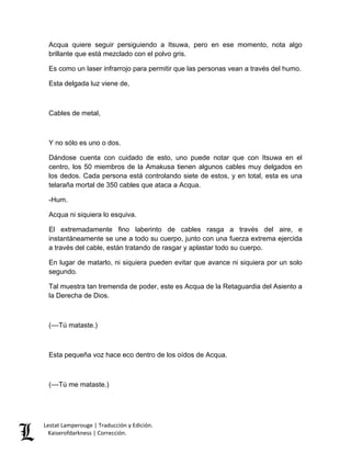 Lestat Lamperouge | Traducción y Edición. 
Kaiserofdarkness | Corrección. 
Acqua quiere seguir persiguiendo a Itsuwa, pero en ese momento, nota algo brillante que está mezclado con el polvo gris. 
Es como un laser infrarrojo para permitir que las personas vean a través del humo. 
Esta delgada luz viene de, 
Cables de metal, 
Y no sólo es uno o dos. 
Dándose cuenta con cuidado de esto, uno puede notar que con Itsuwa en el centro, los 50 miembros de la Amakusa tienen algunos cables muy delgados en los dedos. Cada persona está controlando siete de estos, y en total, esta es una telaraña mortal de 350 cables que ataca a Acqua. 
-Hum. 
Acqua ni siquiera lo esquiva. 
El extremadamente fino laberinto de cables rasga a través del aire, e instantáneamente se une a todo su cuerpo, junto con una fuerza extrema ejercida a través del cable, están tratando de rasgar y aplastar todo su cuerpo. 
En lugar de matarlo, ni siquiera pueden evitar que avance ni siquiera por un solo segundo. 
Tal muestra tan tremenda de poder, este es Acqua de la Retaguardia del Asiento a la Derecha de Dios. 
(––Tú mataste.) 
Esta pequeña voz hace eco dentro de los oídos de Acqua. 
(––Tú me mataste.) 
 