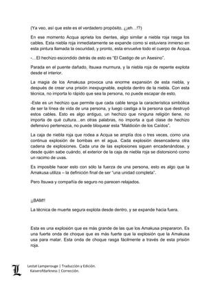 Lestat Lamperouge | Traducción y Edición. 
Kaiserofdarkness | Corrección. 
(Ya veo, así que este es el verdadero propósito, ¿¡eh…!?) 
En ese momento Acqua aprieta los dientes, algo similar a niebla roja rasga los cables. Esta niebla roja inmediatamente se expande como si estuviera inmerso en esta pintura llamada la oscuridad, y pronto, esta envuelve todo el cuerpo de Acqua. 
-…El hechizo escondido detrás de esto es “El Castigo de un Asesino”. 
Parada en el puente dañado, Itsuwa murmura, y la niebla roja de repente explota desde el interior. 
La magia de los Amakusa provoca una enorme expansión de esta niebla, y después de crear una prisión inexpugnable, explota dentro de la niebla. Con esta técnica, no importa lo rápido que sea la persona, no puede escapar de esto. 
-Este es un hechizo que permite que cada cable tenga la característica simbólica de ser la línea de vida de una persona, y luego castiga a la persona que destruyó estos cables. Esto es algo antiguo, un hechizo que ninguna religión tiene, no importa de qué cultura…en otras palabras, no importa a qué clase de hechizo defensivo pertenezca, no puede bloquear esta “Maldición de los Caídos”. 
La caja de niebla roja que rodea a Acqua se amplía dos o tres veces, como una continua explosión de bombas en el agua. Cada explosión desencadena otra cadena de explosiones. Cada una de las explosiones siguen encadenándose, y desde quién sabe cuándo, el exterior de la caja de niebla roja se distorsionó como un racimo de uvas. 
Es imposible hacer esto con sólo la fuerza de una persona, esto es algo que la Amakusa utiliza – la definición final de ser “una unidad completa”. 
Pero Itsuwa y compañía de seguro no parecen relajados. 
¡¡BAM!! 
La técnica de muerte segura explota desde dentro, y se expande hacia fuera. 
Esta es una explosión que es más grande de las que los Amakusa prepararon. Es una fuerte onda de choque que es más fuerte que la explosión que la Amakusa usa para matar. Esta onda de choque rasga fácilmente a través de esta prisión roja.  