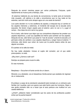 Lestat Lamperouge | Traducción y Edición. 
KaiserofDarkness | Corrección. 
Después de sonreír mientras pasan por varios profesores, Fukiyose, quién rápidamente se mueve junto a Kamijou, dice. 
-Si estamos hablando de una tienda de conveniencia, la tarde sería el momento más ocupado. ¡¡Si salimos a la calle y encontramos que no hay nada en los estantes, será tan inútil como atrapar agua con una cesta de bambú!! 
Los cuatro deciden no ir a los casilleros de zapatos, si después hay un cambio en los zapatos interiores y exteriores, el incidente del escape de la escuela sería expuesto. No tienen ningún zapato para el exterior, pero no van a ir y jugar al campo…Esa clase de error sería muy grave. 
Por lo tanto, sólo tienen que dejar que sus compañeros dispersos les presten sus zapatos deportivos, y usar sus zapatillas de interior para cambiar con los zapatos. Después de eso, sólo tienen que pasar la “ruta de acceso” uniendo la escuela y el gimnasio antes de cambiar a sus zapatos deportivos y cargar hacia el exterior. Y entonces, sólo tienen que volver de nuevo por la puerta trasera antes de que alguien se entere. 
El cuarteto ve la valla de metal. 
No hay nadie alrededor. Incluso el sujeto del comedor, por el que están preocupados, no está. 
-¡Muy bien! ¡¡Vamos a salir así!! 
Kamijou se prepara para cruzar la valla. 
En ese momento. 
Beepbeep–– Escuchan el fuerte sonido de un claxon. 
Mirando a su alrededor, era el desastroso Gorila-sensei que acababa de regresar de un restaurante. 
El profesor a cargo de la orientación estudiantil está montado en un ordinario auto familiar de 4 puertas, pero se supone que está hecho para los humanos. Dejar a ese gorila montarlo sólo va a hacer que el auto parezca una multitud en una caseta telefónica. 
-¡¡Cheh!! ¡¡Debería haber considerado que los autos de los profesores pueden entrar por la puerta trasera!!  