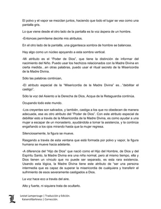 Lestat Lamperouge | Traducción y Edición. 
Kaiserofdarkness | Corrección. 
El polvo y el vapor se mezclan juntos, haciendo que todo el lugar se vea como una pantalla gris. 
Lo que viene desde el otro lado de la pantalla es la voz áspera de un hombre. 
-Entonces permíteme decirte mis atributos. 
En el otro lado de la pantalla, una gigantesca sombra de hombre se balancea. 
Hay algo como un núcleo apoyando a esta sombra vertical. 
-Mi atributo es el “Poder de Dios”, que tiene la distinción de informar del nacimiento del Niño. Puedo usar los hechizos relacionados con la Madre Divina en cierta medida…en otras palabras, puedo usar el ritual secreto de la Misericordia de la Madre Divina. 
Sólo las palabras continúan, 
-El atributo especial de la “Misericordia de la Madre Divina” es…“debilitar el castigo”. 
Sólo la voz del Asiento a la Derecha de Dios, Acqua de la Retaguardia continúa. 
Ocupando todo este mundo. 
-Los creyentes son salvados, y también, castiga a los que no obedecen de manera adecuada, ese es otro atributo del “Poder de Dios”. Con este atributo especial de debilitar esto a través de la Misericordia de la Madre Divina, es como ayudar a una mujer a escapar de un monasterio, ayudándola a tomar la asistencia, y la continúa engañando a los ojos mirando hasta que la mujer regresa. 
Silenciosamente, la figura se mueve. 
Rasgando a través de esta ventana que está formada por polvo y vapor, la figura humana se mueve hacia adelante. 
-A diferencia del “Hijo de Dios” que nació como el Hijo del Hombre, de Dios y del Espíritu Santo, la Madre Divina era una niña normal, pero al mismo tiempo, ella y Dios tienen un vínculo que no puede ser separado, es esta rara existencia. Usando esta lógica, la Madre Divina tiene este atributo de “ser una persona intermedia que es capaz de superar la misericordia de cualquiera y transferir el sufrimiento de esos severamente castigados a Dios. 
La voz hace eco a través del aire. 
Alto y fuerte, ni siquiera trata de ocultarlo.  