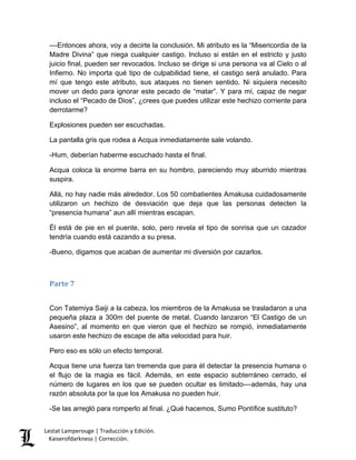 Lestat Lamperouge | Traducción y Edición. 
Kaiserofdarkness | Corrección. 
––Entonces ahora, voy a decirte la conclusión. Mi atributo es la “Misericordia de la Madre Divina” que niega cualquier castigo. Incluso si están en el estricto y justo juicio final, pueden ser revocados. Incluso se dirige si una persona va al Cielo o al Infierno. No importa qué tipo de culpabilidad tiene, el castigo será anulado. Para mí que tengo este atributo, sus ataques no tienen sentido. Ni siquiera necesito mover un dedo para ignorar este pecado de “matar”. Y para mí, capaz de negar incluso el “Pecado de Dios”, ¿crees que puedes utilizar este hechizo corriente para derrotarme? 
Explosiones pueden ser escuchadas. 
La pantalla gris que rodea a Acqua inmediatamente sale volando. 
-Hum, deberían haberme escuchado hasta el final. 
Acqua coloca la enorme barra en su hombro, pareciendo muy aburrido mientras suspira. 
Allá, no hay nadie más alrededor. Los 50 combatientes Amakusa cuidadosamente utilizaron un hechizo de desviación que deja que las personas detecten la “presencia humana” aun allí mientras escapan. 
Él está de pie en el puente, solo, pero revela el tipo de sonrisa que un cazador tendría cuando está cazando a su presa. 
-Bueno, digamos que acaban de aumentar mi diversión por cazarlos. 
Parte 7 
Con Tatemiya Saiji a la cabeza, los miembros de la Amakusa se trasladaron a una pequeña plaza a 300m del puente de metal. Cuando lanzaron “El Castigo de un Asesino”, al momento en que vieron que el hechizo se rompió, inmediatamente usaron este hechizo de escape de alta velocidad para huir. 
Pero eso es sólo un efecto temporal. 
Acqua tiene una fuerza tan tremenda que para él detectar la presencia humana o el flujo de la magia es fácil. Además, en este espacio subterráneo cerrado, el número de lugares en los que se pueden ocultar es limitado––además, hay una razón absoluta por la que los Amakusa no pueden huir. 
-Se las arregló para romperlo al final. ¿Qué hacemos, Sumo Pontífice sustituto?  