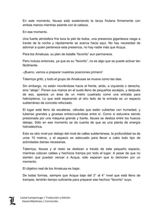 Lestat Lamperouge | Traducción y Edición. 
Kaiserofdarkness | Corrección. 
En este momento, Itsuwa está sosteniendo la lanza friulana firmemente con ambas manos mientras asiente con la cabeza. 
En ese momento. 
Una fuerte atmósfera fría toca la piel de todos, una presencia gigantesca rasga a través de la noche y rápidamente se acerca hacia aquí. No hay necesidad de adivinar a quien pertenece esta presencia, no hay nadie más que Acqua. 
Para los Amakusa, su plan de batalla “favorito” aun permanece. 
Pero incluso entonces, ya que es su “favorito”, no es algo que se puede activar tan fácilmente. 
-¡Bueno, vamos a preparar nuestras posiciones primero! 
Tatemiya gritó, y todo el grupo de Amakusas se mueve como las olas. 
Sin embargo, no están moviéndose hacia al frente, atrás, a izquierda o derecha, sino “abajo”. Ponen sus manos en el suelo lleno de pequeños azulejos, y después de eso, aparece un área de un metro cuadrado como una entrada para helicópteros. Lo que está esperando al otro lado de la entrada es un espacio subterráneo de concreto reforzado. 
El lugar está lleno de escaleras, válvulas que están cubiertas con humedad, y tuberías grandes y gruesas entrecruzándose entre sí. Como si estuviera siendo presionada por una máquina grande y fuerte, Itsuwa se desliza entre los huecos debajo. Sólo en ese momento se da cuenta de que es una planta de energía hidroeléctrica. 
Esto es otro nivel por debajo del nivel de calles subterráneas, la profundidad es de unos 10 metros, y el espacio es adecuado para llevar a cabo todo tipo de actividades diarias necesarias. 
Tatemiya, Itsuwa y el resto se deslizan a través de este pequeño espacio, mientras colocan cables y hechizos trampa por todo el lugar. A pesar de que no sienten que puedan vencer a Acqua, sólo esperan que lo demoren por un momento. 
El objetivo real de los Amakusa es bajar. 
De todas formas, siempre que Acqua baje del 3° al 4° nivel que está lleno de trampas, tendrán tiempo suficiente para preparar ese hechizo “favorito” suyo.  