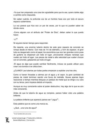 Lestat Lamperouge | Traducción y Edición. 
Kaiserofdarkness | Corrección. 
-Ya que han preparado una cosa tan agradable para que la vea, quiero darles algo a cambio como respuesta. Sin saber cuándo, la profunda voz de un hombre hace eco por todo el oscuro espacio subterráneo. La voz parece que hizo eco un par de veces, por lo que no pueden saber de dónde viene. -Como alguien con el atributo del “Poder de Dios”, deben saber lo que puedo hacer. -¿¡!? Ni siquiera tienen tiempo para responder. De repente, una enorme tubería dentro de este gran espacio de concreto se rompe desde el interior. Con más de 1m de diámetro, y 5cm de espesor, el gran tubo es desgarrado como el papel, los escombros que son tan grandes como púas de guitarra se dispersan por todo el lugar, provocando chispas naranjas que vuelan por todo el lugar. Las piezas de metal a alta velocidad que vuelan chocan con el concreto, golpeando por todo el lugar. -El agua es algo que puede cambiar fácilmente, incluso se puede utilizar para crear una bomba si se utiliza bien. ¡¡CLANG!! Las tuberías por todas partes empiezan a explotar una tras otra. Como si fueran forzadas a abrirse por el agua y el vapor, la gran cantidad de piezas de metal terminan siendo una lluvia de metralla. Itsuwa apenas logra reaccionar a tiempo mientras bloquea un pedazo de metal que se dirige a su cara con su lanza, pero tropieza debido al impacto. Aunque es muy consciente sobre el poder destructivo, hay algo de lo que es aún más consciente. Antes de que la tubería de agua se rompiera, parece haber visto una palabra brillante. 
La palabra brillante que apareció parece ser “Laguz3”. Esta palabra que es como una marca es, 
-¿Qué…una runa de agua? 
3 Es el nombre de una runa.  