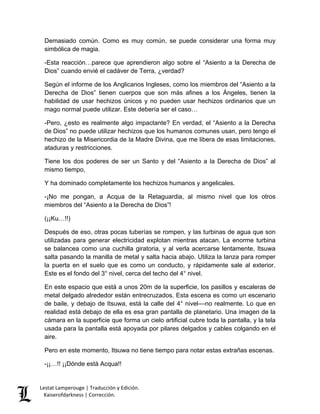 Lestat Lamperouge | Traducción y Edición. 
Kaiserofdarkness | Corrección. 
Demasiado común. Como es muy común, se puede considerar una forma muy simbólica de magia. 
-Esta reacción…parece que aprendieron algo sobre el “Asiento a la Derecha de Dios” cuando envié el cadáver de Terra, ¿verdad? 
Según el informe de los Anglicanos Ingleses, como los miembros del “Asiento a la Derecha de Dios” tienen cuerpos que son más afines a los Ángeles, tienen la habilidad de usar hechizos únicos y no pueden usar hechizos ordinarios que un mago normal puede utilizar. Este debería ser el caso… 
-Pero, ¿esto es realmente algo impactante? En verdad, el “Asiento a la Derecha de Dios” no puede utilizar hechizos que los humanos comunes usan, pero tengo el hechizo de la Misericordia de la Madre Divina, que me libera de esas limitaciones, ataduras y restricciones. 
Tiene los dos poderes de ser un Santo y del “Asiento a la Derecha de Dios” al mismo tiempo, 
Y ha dominado completamente los hechizos humanos y angelicales. 
-¡No me pongan, a Acqua de la Retaguardia, al mismo nivel que los otros miembros del “Asiento a la Derecha de Dios”! 
(¡¡Ku…!!) 
Después de eso, otras pocas tuberías se rompen, y las turbinas de agua que son utilizadas para generar electricidad explotan mientras atacan. La enorme turbina se balancea como una cuchilla giratoria, y al verla acercarse lentamente, Itsuwa salta pasando la manilla de metal y salta hacia abajo. Utiliza la lanza para romper la puerta en el suelo que es como un conducto, y rápidamente sale al exterior. Este es el fondo del 3° nivel, cerca del techo del 4° nivel. 
En este espacio que está a unos 20m de la superficie, los pasillos y escaleras de metal delgado alrededor están entrecruzados. Esta escena es como un escenario de baile, y debajo de Itsuwa, está la calle del 4° nivel––no realmente. Lo que en realidad está debajo de ella es esa gran pantalla de planetario. Una imagen de la cámara en la superficie que forma un cielo artificial cubre toda la pantalla, y la tela usada para la pantalla está apoyada por pilares delgados y cables colgando en el aire. 
Pero en este momento, Itsuwa no tiene tiempo para notar estas extrañas escenas. 
-¡¡…!! ¡¡Dónde está Acqua!!  