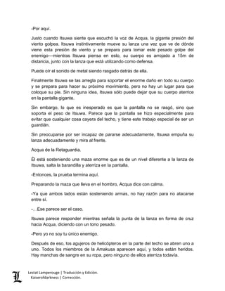 Lestat Lamperouge | Traducción y Edición. 
Kaiserofdarkness | Corrección. 
-Por aquí. 
Justo cuando Itsuwa siente que escuchó la voz de Acqua, la gigante presión del viento golpea. Itsuwa instintivamente mueve su lanza una vez que ve de dónde viene esta presión de viento y se prepara para tomar este pesado golpe del enemigo––mientras Itsuwa piensa en esto, su cuerpo es arrojado a 15m de distancia, junto con la lanza que está utilizando como defensa. 
Puede oír el sonido de metal siendo rasgado detrás de ella. 
Finalmente Itsuwa se las arregla para soportar el enorme daño en todo su cuerpo y se prepara para hacer su próximo movimiento, pero no hay un lugar para que coloque su pie. Sin ninguna idea, Itsuwa sólo puede dejar que su cuerpo aterrice en la pantalla gigante. 
Sin embargo, lo que es inesperado es que la pantalla no se rasgó, sino que soporta el peso de Itsuwa. Parece que la pantalla se hizo especialmente para evitar que cualquier cosa cayera del techo, y tiene este trabajo especial de ser un guardián. 
Sin preocuparse por ser incapaz de pararse adecuadamente, Itsuwa empuña su lanza adecuadamente y mira al frente. 
Acqua de la Retaguardia. 
Él está sosteniendo una maza enorme que es de un nivel diferente a la lanza de Itsuwa, salta la barandilla y aterriza en la pantalla. 
-Entonces, la prueba termina aquí. 
Preparando la maza que lleva en el hombro, Acqua dice con calma. 
-Ya que ambos lados están sosteniendo armas, no hay razón para no atacarse entre sí. 
-…Ese parece ser el caso. 
Itsuwa parece responder mientras señala la punta de la lanza en forma de cruz hacia Acqua, diciendo con un tono pesado. 
-Pero yo no soy tu único enemigo. 
Después de eso, los agujeros de helicópteros en la parte del techo se abren uno a uno. Todos los miembros de la Amakusa aparecen aquí, y todos están heridos. Hay manchas de sangre en su ropa, pero ninguno de ellos aterriza todavía.  
