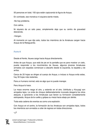 Lestat Lamperouge | Traducción y Edición. 
Kaiserofdarkness | Corrección. 
50 personas en total, 100 ojos están capturando la figura de Acqua. 
En contraste, ese monstruo ni siquiera siente miedo. 
-No hay problema. 
Con calma. 
Ni siquiera da un solo paso, simplemente deja que su centro de gravedad descienda. 
-Vengan. 
Al momento en que dijo esto, todos los miembros de la Amakusa cargan hacia Acqua de la Retaguardia. 
Parte 8 
Desde el frente, Itsuwa carga hacia Acqua directamente. 
Antes de que Acqua, que está de pie en la pantalla que es para mostrar un cielo, pueda responder a los movimientos de Itsuwa, algunos jóvenes Amakusas armados con espadas comienzan a atacarlo desde la izquierda, la espalda y de arriba. 
Cerca de 20 hojas se dirigen al cuerpo de Acqua, e incluso si Acqua evita estas, hay 30 hojas más restantes. 
Para un humano normal, esto es algo que no puede manejar. 
Pero Acqua lo hace. 
La maza enorme rasga el aire, y estando en el aire, Ushibuka y Kouyagi son arrojados lejos. La onda de choque deliberadamente invocada desgarra los otros ataques, e ignorando a los Amakusas que tienen su formación completamente estropeada, Acqua da la vuelta y golpea su maza hacia abajo por detrás. 
Toda esta cadena de eventos es como una explosión. 
Con Acqua en el centro, la formación de los Amakusa son arrojados lejos, todos los miembros son enviados a volar de regreso en todas direcciones. 
-¡¡!!  