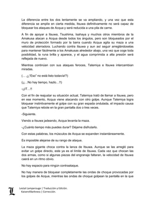 Lestat Lamperouge | Traducción y Edición. 
Kaiserofdarkness | Corrección. 
La diferencia entre los dos lentamente se va ampliando, y una vez que esta diferencia se amplíe en cierta medida, Itsuwa definitivamente no será capaz de bloquear los ataques de Acqua y será reducida a una pila de carne. 
A fin de apoyar a Itsuwa, Tsushima, Isahaya y muchos otros miembros de la Amakusa atacan a Acqua desde todos los ángulos, pero son bloqueados por el muro de protección formado por la barra cuando Acqua agita su maza a una velocidad aterradora. Luchando contra Itsuwa y aun así seguir arreglándoselas para mantener fácilmente a los Amakusas alrededor abajo, una vez que coge toda posibilidad, la runa brilla y aparece, y el agua comprimida a alta presión será reflejada de nuevo. 
Mientras continúan con sus ataques feroces, Tatemiya e Itsuwa intercambian miradas. 
(… ¿¡“Eso” no está listo todavía!?) 
(¡¡…No hay tiempo, hazlo…!!) 
-¡¡IT…!! 
Con el fin de reajustar su situación actual, Tatemiya trató de llamar a Itsuwa, pero en ese momento, Acqua viene atacando con otro golpe. Aunque Tatemiya logra bloquear instintivamente el golpe con su gran espada ondulada, el impacto causa que Tatemiya rebote en la gran pantalla dos o tres veces. 
-Siguiente. 
Viendo a Itsuwa jadeando, Acqua levanta la maza. 
-¿Cuánto tiempo más puedes durar? Déjame disfrutarlo. 
Con estas palabras, los músculos de Acqua se expanden instantáneamente. 
Es imposible alejarse de su rango de ataque. 
La maza gigante choca contra la lanza de Itsuwa. Aunque se las arregló para evitar un golpe directo, este ya es el límite de Itsuwa. Cada vez que chocan las dos armas, como si algunas piezas del engranaje faltaran, la velocidad de Itsuwa caerá en un ritmo obvio. 
No hay espacio para ningún contraataque. 
No hay manera de bloquear completamente las ondas de choque provocadas por los golpes de Acqua, mientras las ondas de choque golpean la pantalla en la que  