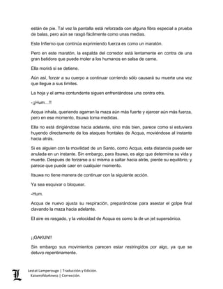 Lestat Lamperouge | Traducción y Edición. 
Kaiserofdarkness | Corrección. 
están de pie. Tal vez la pantalla está reforzada con alguna fibra especial a prueba de balas, pero aún se rasgó fácilmente como unas medias. 
Este Infierno que continúa exprimiendo fuerza es como un maratón. 
Pero en este maratón, la espalda del corredor está lentamente en contra de una gran batidora que puede moler a los humanos en salsa de carne. 
Ella morirá si se detiene. 
Aún así, forzar a su cuerpo a continuar corriendo sólo causará su muerte una vez que llegue a sus límites. 
La hoja y el arma contundente siguen enfrentándose una contra otra. 
-¡¡Hum…!! 
Acqua inhala, queriendo agarran la maza aún más fuerte y ejercer aún más fuerza, pero en ese momento, Itsuwa toma medidas. 
Ella no está dirigiéndose hacia adelante, sino más bien, parece como si estuviera huyendo directamente de los ataques frontales de Acqua, moviéndose al instante hacia atrás. 
Si es alguien con la movilidad de un Santo, como Acqua, esta distancia puede ser anulada en un instante. Sin embargo, para Itsuwa, es algo que determina su vida y muerte. Después de forzarse a sí misma a saltar hacia atrás, pierde su equilibrio, y parece que puede caer en cualquier momento. 
Itsuwa no tiene manera de continuar con la siguiente acción. 
Ya sea esquivar o bloquear. 
-Hum. 
Acqua de nuevo ajusta su respiración, preparándose para asestar el golpe final clavando la maza hacia adelante. 
El aire es rasgado, y la velocidad de Acqua es como la de un jet supersónico. 
¡¡GAKUN!! 
Sin embargo sus movimientos parecen estar restringidos por algo, ya que se detuvo repentinamente.  