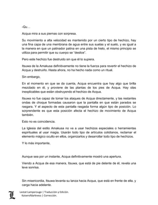 Lestat Lamperouge | Traducción y Edición. 
Kaiserofdarkness | Corrección. 
-Qu… 
Acqua mira a sus piernas con sorpresa. 
Su movimiento a alta velocidad es mantenido por un cierto tipo de hechizo, hay una fina capa de una membrana de agua entre sus suelas y el suelo, y es igual a la manera en que un patinador patina en una pista de hielo, el mismo principio se utiliza para permitir que su cuerpo se “deslice”. 
Pero este hechizo fue destruido sin que él lo supiera. 
Itsuwa de la Amakusa definitivamente no tiene la fuerza para revertir el hechizo de Acqua y destruirlo. Hasta ahora, no ha hecho nada como un ritual. 
Sin embargo, 
En el momento en que se da cuenta, Acqua encuentra que hay algo que brilla mezclado en él, y proviene de las plantas de los pies de Acqua. Hay olas inexplicables que están obstruyendo el hechizo de Acqua. 
Itsuwa no fue capaz de tomar los ataques de Acqua directamente, y las restantes ondas de choque formadas causaron que la pantalla en que están parados se rasgara. Y el aspecto de esta pantalla rasgada forma algún tipo de posición. Lo sorprendente es que esta posición afecta el hechizo de movimiento de Acqua también. 
Esto no es coincidencia. 
La Iglesia del estilo Amakusa no va a usar hechizos especiales o herramientas espirituales al usar magia. Usarán todo tipo de artículos cotidianos, reclamar el elemento mágico oculto en ellos, organizarlos y desarrollar todo tipo de hechizos. 
Y lo más importante, 
Aunque sea por un instante, Acqua definitivamente mostró una apertura. 
Viendo a Acqua de esa manera, Itsuwa, que está de pie delante de él, revela una leve sonrisa. 
Sin misericordia, Itsuwa levanta su lanza hacia Acqua, que está en frente de ella, y carga hacia adelante.  