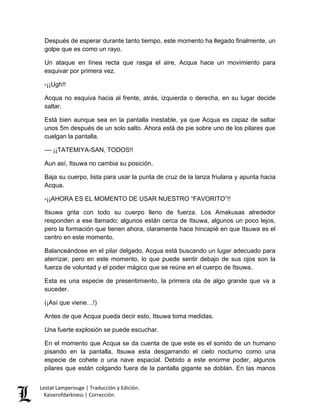 Lestat Lamperouge | Traducción y Edición. 
Kaiserofdarkness | Corrección. 
Después de esperar durante tanto tiempo, este momento ha llegado finalmente, un golpe que es como un rayo. 
Un ataque en línea recta que rasga el aire, Acqua hace un movimiento para esquivar por primera vez. 
-¡¡Ugh!! 
Acqua no esquiva hacia al frente, atrás, izquierda o derecha, en su lugar decide saltar. 
Está bien aunque sea en la pantalla inestable, ya que Acqua es capaz de saltar unos 5m después de un solo salto. Ahora está de pie sobre uno de los pilares que cuelgan la pantalla. 
–– ¡¡TATEMIYA-SAN, TODOS!! 
Aun así, Itsuwa no cambia su posición. 
Baja su cuerpo, lista para usar la punta de cruz de la lanza friulana y apunta hacia Acqua. 
-¡¡AHORA ES EL MOMENTO DE USAR NUESTRO “FAVORITO”!! 
Itsuwa grita con todo su cuerpo lleno de fuerza. Los Amakusas alrededor responden a ese llamado; algunos están cerca de Itsuwa, algunos un poco lejos, pero la formación que tienen ahora, claramente hace hincapié en que Itsuwa es el centro en este momento. 
Balanceándose en el pilar delgado, Acqua está buscando un lugar adecuado para aterrizar, pero en este momento, lo que puede sentir debajo de sus ojos son la fuerza de voluntad y el poder mágico que se reúne en el cuerpo de Itsuwa. 
Esta es una especie de presentimiento, la primera ola de algo grande que va a suceder. 
(¡Así que viene…!) 
Antes de que Acqua pueda decir esto, Itsuwa toma medidas. 
Una fuerte explosión se puede escuchar. 
En el momento que Acqua se da cuenta de que este es el sonido de un humano pisando en la pantalla, Itsuwa esta desgarrando el cielo nocturno como una especie de cohete o una nave espacial. Debido a este enorme poder, algunos pilares que están colgando fuera de la pantalla gigante se doblan. En las manos  